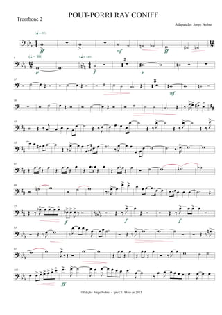 ?
bb
b 4
4
812w
>
{q = 80}
ƒ
∑ w
>
∑ ˙ ˙
F
˙n ˙b w>ƒ
˙# ˙n
?
bb
b 812
nn
n 4
4
9
.w
(Œ.= 80)
p
.w ˙
>

{q = 140}
f
 ∑
5
w#
p
w ˙n  ∑
?
21
 ˙ œ Œ   ˙ œ Œ   ˙ ˙ ˙ .˙ Œ  ∑
5
w#
F
w ˙n 
? ##
36
∑  ˙ œ Œ   ˙ œ Œ   ˙ ˙ ˙ .˙ Œ ‰. R
œ>œ> œ#> œ>
? ##
45
˙ Œ ‰ j
œ œ œ œ œ
œ ˙ Œ ‰ J
œ œ œ œ œ
œ ˙
Œ ‰ J
œ> ˙
Œ ‰ J
œ> ˙
Œ ‰ J
œ>
? ##
52 œ œ œ# œ œ ˙
Œ ‰ J
œ> œ œ
.œ œ .œ œ .˙ ‰ J
œ œ œ
œ œ
œ w .˙ ‰. R
œ> w w
? ##
61
Œ
.œ œ
Œ
œ
Œ
.œ œ
Œ
œ
Œ
.œ œ
Œ
œ
Œ
.œ œ
Œ
œ
 ˙ w wn wb
? ##
69

˙n w
 ˙ w ‰. R
œ> œ
œ> œ> œ œ œ .œ œ œ .œ œœ œ œ .˙ Œ
? ## nnbb
b
77
Œ ‰ J
œb> œ œ> œ œ>
œb> œ>
J
œ>
‰ 
f
 Œ ‰ J
œ>
f
œ
Œ   Œ ‰ J
œ>
f
œ œ> œ

? bb
b
83
 Œ ‰ J
œ w ‰ J
œ œ œ .œ
J
œ œ œ .˙
 Œ ‰ J
œ> w w ˙
  Œ ‰ J
œn>
?
bb
b
92
w w
J
œ>
‰ Œ 
w w
Œ
œ œ
Œ
œ
Œ
œ œ
Œ
œ
 ‰ J
œ œ w ˙ ˙
?
bb
b
102
œ œ> œ> œ> œ> œ> œ> .œ>
J
œ> ˙
ƒ
J
œ œ
J
œ œ œ œ œ .œ
J
œ ˙
‰
œ
J
œ œ œ œ œ .œ
J
œ œ œ
©Edição: Jorge Nobre - Ipu/CE. Maio de 2015
Trombone 2
POUT-PORRI RAY CONIFF
Adapatção: Jorge Nobre
 