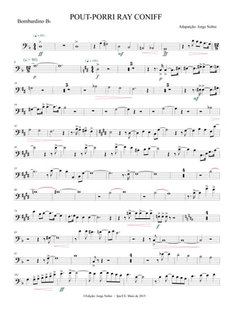 ?
b 4
4
8
12w
>
{q = 80}
ƒ
∑ w
>
Œ
œ ˙# ˙ ˙
F
˙n ˙b w
>ƒ
Œ ‰ J
œ œ œ .œ œ
?
b 8
12
n
## 44
9
.w
(Œ.= 80)
p
.w
˙
>

{q = 140}
f
 ∑
5
Œ ‰. r
œ
>
œ
>
.œ œ#
p
œ# .œ œ#>œ> .œ œn
? ##
19
˙n   ∑
5

˙b ˙ ˙ .˙ Œ  ∑
5
Œ ‰.
R
œ#>œ> .œ œ#
F
? ##
34
œ# .œ œ> œ> .œ œ ˙
 ∑  ˙ œ Œ  
˙ œ
Œ  
˙b
? ## ####
42
˙ ˙ .˙ Œ ‰. R
œ>œ> œ#> œ> ˙ Œ ‰
J
œ œ œ œ œ
œ ˙ Œ ‰ J
œ œ œ œ œ
œ
? ####
49 ˙
Œ ‰ J
œ> ˙
Œ ‰ J
œ> ˙
Œ ‰ J
œ> œ œ œ# œ œ ˙
Œ ‰ J
œ> œ œ
.œ œ .œ œ
? ####
55
.˙
‰ J
œ œ œ
œ œ
œ w .˙ ‰.
R
œ> w w 
4

˙
? ##
##
66
wn w# w

˙ w

˙ w
‰. R
œ> œ
œ> œ>
? ##
## nn
nnb
74 œ œ œ .œ œ œ .œ œœ œ œ .˙ Œ Œ ‰ J
œn> œ œ> œ œ>
œn> œ>
J
œ>
‰ 
f

4
?
b
83
 Œ ‰ J
œ# w ‰
œ
J
œ .œ#
J
œn œ œ .˙
 Œ ‰ j
œ
>
w w ˙ 
? b
91
 Œ ‰ J
œ> w w j
œ
>
‰ Œ  
4
 ‰ J
œb œ ˙ ˙ ˙ ˙
?
b
102
œ œ> œ> œ> œ> œ> œ> .œ>
J
œ> ˙
ƒ
J
œ œ
J
œ œ œ œ œ .œ
J
œ ˙
‰
œ J
œ œ œ œ œ .œ
J
œ œ œ
©Edição: Jorge Nobre - Ipu/CE. Maio de 2015
Bombardino Bb
POUT-PORRI RAY CONIFF
Adapatção: Jorge Nobre
 
