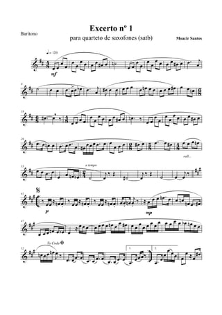 &
## 84
œ œ
œ
œ
q = 120
F
œ œ
œ œ œ œ œ# œ ˙n
œ œ
œ œ
œ
œ
œ œ œ œ œ# œ .œ j
œ
&
## 86
9
˙ œ œ .œ œ>œ œb .œ j
œ J
œ# œ
J
œ œ œ œ œ œn œ œ œ œ œ œ# œ œ œn
&
## 8
6
8
4
18
.œ# œ
,
‰
œ œ œ œ
œ
œ
œ œ œ œ œ# œ .œn ‰ œ œ
œ
œ
œ œ
œ œ œ œ œ# œ
&
## 82 85 84
26
.œ œ œn œ .œ œ .œ œ œ# œœœ .œ œ œ
œ œ œ œ# œ .œ œ œ# œ œ œ œn
rall...
&
## 42 ###33
œ œ .œ œ
œ œ œn œb ˙
a tempo
j
œ
‰ Œ
˙#
j
œ
‰ Œ
˙ œ
j
œ
‰
&
##
#
..
41
%
‰ œœ≈ œn œ.
p
‰ œœ≈ œn œ.
‰ œœ≈ œn œ. œœ. œn
j
œ.
‰ ≈ œ œ œ .œn œ
P
œ œn œn .œ œ#
&
###47
œ œ œ œn œ œb œ
≈ œ œ œ œ œ œ œ œn œ œ œ# œ œ œ œ œ œ œ
œ œ œ œ œ œb œn œ œ
&
### ..
52
To Coda ﬁ
œn œœ œn
J
œ ‰
.œ œ .œ œ .œ œ .œ œ
.œ œ .œ œ
1.
.œ œœœ‰
2.
.œ œ
œ
œ œœ œ
œ ≈œ
œ#
Excerto nº 1
Moacir Santos
Barítono
para quarteto de saxofones (satb)
 