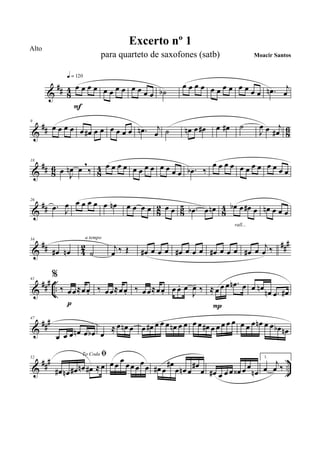 &
## 84 œ œ œ œ
q = 120
F
œ œ œ œ œ œ œ œ ˙b
œ œ œ œ œ œ œ œ œ œ œ œ .œn j
œ
&
## 86
9
œ œ œ œ œ œ# œ œ œ œ œ œ .œn j
œ ˙ œn œ œ# œ œ# ˙
J
œ œ j
œ#
&
## 8
6
8
4
18
œ J
œn œ
,
‰ œ œ œ œ œ œ œ œ œ œ œ œ .œb ‰
œ œ œ œ œ œ œ œ œ œ œ œ
&
## 82 85 84
26
.œ J
œ œ œ œ œ œ œn œ œ œ œ œ œ .œb œ œn œb œ œ# œ
rall...
œn œ œ œ
&
## 42 ###34
œ# œn ˙
a tempo
j
œ ‰ Œ œ# œ œ œ œ# œ œ œ œ# œ œ œ œ# œ
j
œ ‰
&
##
#
..
41
%
‰ œœ≈œœ.
p
‰ œœ≈œœ. ‰ œœ≈œœ. œ œ. œ
J
œ- ‰ ≈ œ œ œ .œn œ
P
œ œn œn .œ œ#
&
###47
œ œ œ œn œ œb œ
≈ œ œn œ œ œ# œ œ œ œn œ œ œ œ œ# œ œ œ œ œ œ œ œ œn œ œ œb œn
&
### ..
52
To Coda ﬁ
œ# œn œ# œn œ# ≈ œ œ œ
œ
œœ œ œ œ œ# œ
œ#
œ œn œ
œ#
œ œ# œ œ œ œ‹ œ œ
œn
1.
œ
j
œ ‰
Excerto nº 1
Moacir Santos
Alto
para quarteto de saxofones (satb)
 