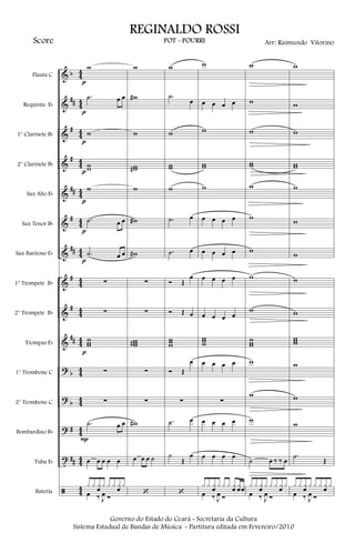 &
&
&
&
&
&
&
&
&
&
?
?
?
t
ã
b
##
#
#
##
#
##
#
#
##
b
b
#
##
44
44
44
44
44
44
44
44
44
44
44
44
44
44
44
Flauta C
Requinta Eb
1° Clarinete Bb
2° Clarinete Bb
Sax Alto Eb
Sax Tenor Bb
Sax Barítono Eb
1° Trompete Bb
2° Trompete Bb
Trompas Eb
1° Trombone C
2° Trombone C
Bombardino Bb
Tuba Eb
Bateria
w
.˙ œ œ
w
ww
w
.˙ œ œ
.˙ œ œ
∑
∑
www
∑
∑
.˙ œ œ
œ œ œ œ œ
x x xœ x x x xœ x
œ ‰ J
œ Ó
p
p
p
p
p
p
p
p
P
w
w#
w
ww#
w
w#
w#
∑
∑
www#
∑
∑
w#
œ œ œ ˙
‘
w
.˙
œ
w
ww
w
.˙ œ
.˙ œ
Ó Œ
œ
Ó Œ œ
www
Ó Œ
œ
∑
.˙ œ
˙
Œ
œ
‘
w
œ œ œ œ
w
ww
w
œ œ œ œ
œ œ œ œ
œ œ œ œ
œ œ œ œ
www
œ œ œ œ
∑
œ œ œ œ
œ œ œ œ
x x xœ x x x xœ xœœ
œ ‰ J
œ Ó
w
w
w
ww
w
w
w
w
w
www
w
w
w
˙ œ ‰ ‰ œ
x x xœ x x x xœ x
œ ‰ J
œ Ó
w
w
w
ww
w
w
w
w
w
www
w
w
w
.˙
Œ
x x xœ x x x xœ x
œ ‰ J
œ Ó
Governo do Estado do Ceará - Secretaria da Cultura
Sistema Estadual de Bandas de Música - Partitura editada em Fevereiro/2010
REGINALDO ROSSI
POT - POURRI Arr: Raimundo VitorinoScore
 