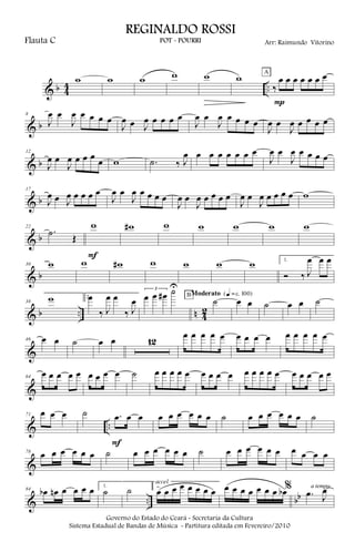 & b 4
4 ..
w w w w w w
‰
œ œ œ œ œ œ œ
P
A
& b
8
J
œ œ
J
œ œ œ œ œ
J
œ œ J
œ œ œ œ œ
J
œ œ
J
œ œ œ œ œ
J
œ œ
J
œ œ œ œ œ
& b
12
J
œ œ
J
œ œ œ œ
œ w .˙ ‰ J
œ œ œ œ œ œ œ œ
J
œ œ
J
œ œ œ œ œ
& b
17
J
œ œ J
œ œ œ œ œ
J
œ œ
J
œ œ œ œ œ
J
œ œ
J
œ œ œ œ œ
J
œ œ
J
œ œ œ œ œ w
& b
22
.˙ Œ
w
F
w# w w w w w
& b
30 w w w# w w w w 1.
Ó ‰ J
œ œ œ
& b .. n 4
2
38
w 2.œ
‰ J
œ œ
‰ J
œ
3
œ œ œ# ˙U
˙BModerato {q = c 100}
œ œ ˙ œ œ ˙
&
46 œ œ ˙ œ œ 12
œ œ œ œ œ œ œ œ œ œ œ œ œ œ
&
64
œ œ œ œ œ œ œ œ œ ˙ œ œ œ œ œ œ œ œ œ œ œ œ œ œ œ œ œ œ œ
& ..
71 œ œ œ ˙ .œ œ œ
F
œ œ œ œ œ œ ˙ œ œ œ œ œ œ ˙
&
78
œ œ œ œ œ œ ˙ œ œ œ œ œ œ ˙ œ œ œ œ œ œ œ œ œ œ
& .. bb
84 œb œn œ œ œ œ 1.
˙ ˙ 2.
œ œ œ œ œ œ œ œ
accel.
œ œ œ œ œ œ œ œb % .œ J
œa tempo
Governo do Estado do Ceará - Secretaria da Cultura
Sistema Estadual de Bandas de Música - Partitura editada em Fevereiro/2010
REGINALDO ROSSI
POT - POURRI Arr: Raimundo VitorinoFlauta C
 
