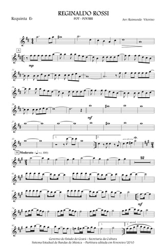 &
## 4
4
.˙ œ œ w# .˙
œ œ œ œ œ w w
&
## .. ‰
œ œ œ œ œ œ œ
P
A
J
œ œ
J
œ œ œ œ œ
J
œ œ J
œ œ œ œ œ
J
œ œ
J
œ œ œ œ œ
&
##
11
J
œ œ
J
œ œ œ œ œ
J
œ œ
J
œ œ œ œ
œ w .˙ ‰ J
œ œ œ œ œ œ œ œ
&
##
16
J
œ œ
J
œ œ œ œ œ
J
œ œ J
œ œ œ œ œ
J
œ œ
J
œ œ œ œ œ
J
œ œ
J
œ œ œ œ œ
&
##
20
J
œ œ
J
œ œ œ œ œ w .˙ Œ
w
F
w# w w
&
##
27 w w w w w w# w w
&
## ..
###
4
2
35
w w
1.
Ó ‰ J
œ œ œ w
2.
œ ‰ J
œ œ ‰ j
œ
3
œ œ œ# ˙U
&
###
42
˙
B Moderato {q = c 100}
œ œ ˙ œ œ ˙ œ œ ˙ œ œ 12
&
###61 œ œ œ œ œ œ œ œ œ œ œ œ œ œ œ œ œ œ œ œ œ œ œ ˙
&
##
#
..
67 œ œ œ œ œ œ œ œ œ œ œ œ œ œ œ œ œ œ œ œ œ œ ˙ .œ œ œ
F
&
###74
œ œ œ œ œœ ˙ œ œ œ œ œœ ˙ œ œ œ œ œœ ˙ œ œ œ œ œ œ ˙
&
##
#
..
82 œ œ œ œ œ œ œ œ œ œ œn œ# œ œ œ œ
1.
˙ ˙
2.
œ œ œ œ œ œ œ œ
accel.
Governo do Estado do Ceará - Secretaria da Cultura
Sistema Estadual de Bandas de Música - Partitura editada em Fevereiro/2010
REGINALDO ROSSI
POT - POURRI Arr: Raimundo VitorinoRequinta Eb
 