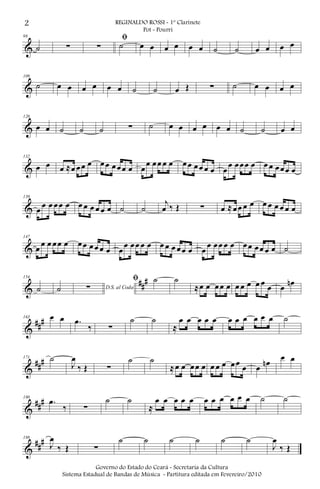 &
98
˙ ∑
ﬁ
∑ ˙ œ œ œ œ œ œ ˙ ˙ œ œ œ œ
&
109
˙ œ œ œ œ œ œ ˙ ˙ œ Œ ∑ ˙ œ œ œ œ
&
120
œ œ ˙ ˙ ˙ ∑ ˙ œ œ œ œ œ œ ˙ ˙ œ œ
&
132
œ œ œ ≈œ œœ œ œœ œœœ œ œ
œ œœ œ œ œœ œœ œ œ œ
œ œœœ œ œ œ œœœ œ
&
139
œ œ œ œœ œ œ œ œ œ œ œ ˙ ˙
j
œ ‰ Œ ∑ œ ≈œœ œ œ œ œ œ œ œ œ
&
147
œ œ œ œœ œ œœ œœ œ œ œ
œ œœ œ œ œ œ œ œœ œ œ
œ œœ œ œ œœ œœ œ œ ˙
&
##
#154
˙ ˙ D.S. al Coda∑
ﬁ ˙ ˙
≈œ œ œœ œ œ œ œ œ œ œ œ œn
&
###163 œ œ .œ
‰ ∑
˙ ˙
≈
œ œ œ œ œ œ œ œ œ œ œ ˙
&
###171 ˙
J
œ
‰ Œ ∑
˙ ˙
≈œ œ œœ œ œ œ œ œœ œ œ œn
œ œ
&
###180
.œ
‰ ∑
˙ ˙
≈
œ œ œ œ œ œ œ œ œ œ œ ˙ ˙
&
##
#188
J
œ
‰ Œ ∑
˙ ˙ ˙ ˙ ˙ ˙
J
œ
‰ Œ
2 REGINALDO ROSSI - 1º Clarinete
Pot - Pourri
Governo do Estado do Ceará - Secretaria da Cultura
Sistema Estadual de Bandas de Música - Partitura editada em Fevereiro/2010
 