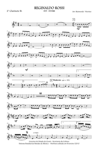 &
#
4
4 ..w w w w w w ‰ œ œ œ œ œ œ œ
A
P
&
#8
J
œ œ
J
œ œ œ œ œ
j
œ œ
j
œ œ œ œ œ
J
œ œ
J
œ œ œ œ œ
j
œ œ
j
œ œ œ œ œ
&
#12
j
œ œ
j
œ œ œ œ œ w .˙
‰
J
œ œ œ œ œ œ œ œ
J
œ œ
J
œ œ œ œ œ
&
#17
j
œ œ
j
œ œ œ œ œ
J
œ œ
J
œ œ œ œ œ
j
œ œ
j
œ œ œ œ œ
j
œ œ
j
œ œ œ œ œ w
&
#22
.˙ Œ w
F
w w w w w w
&
#30
w w w w w w w
1.
Ó ‰ J
œ œ œ
&
# ..
## 4
2
38
w
2.
œ ‰ J
œ œ ‰ J
œ
3
œ œ œn ˙#U
˙
B Moderato {q = c 100}
œ œ ˙ œ œ ˙
&
##
46
œ œ ˙ œ œ
12
œœ œ œ œ œœ œ œ œœ œ œ œ œœ œ œ œ
&
##
65
œ œ œ œ ˙ œ œ œ œ œ œ œ œ œ œœ œ œ œ œ œ œ œ œ œ œ œ ˙
&
## ..
73
.œ œ œ
F
œ œ œ œ œœ ˙ œ œ œ œœ œ ˙ œ œœ œœ œ ˙ œ œœ œœ œ
&
## ..
81
˙ œ œ œ œ œ œ œ œ œ œ œ œ# œ# œ œ œ
1.
˙ ˙
2.
œ œ œ œ œ œ œ œ
accel.
&
## nn
88
œ œ œ œ# œœ œœ
%
.œ
j
œ
a tempo
˙ .œ
j
œ ˙ .œ
j
œ ˙ .œ
j
œ ˙
Governo do Estado do Ceará - Secretaria da Cultura
Sistema Estadual de Bandas de Música - Partitura editada em Fevereiro/2010
REGINALDO ROSSI
POT - POURRI Arr: Raimundo Vitorino2° Clarinete Bb
 
