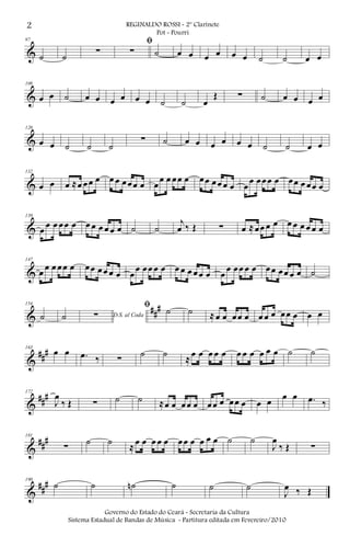 &
97
˙ ˙ ∑
ﬁ
∑ ˙ œ œ œ œ œ œ ˙ ˙ œ œ
&
108
œ œ ˙ œ œ œ œ œ œ ˙ ˙ œ
Œ ∑ ˙ œ œ œ œ
&
120
œ œ ˙ ˙ ˙
∑ ˙ œ œ œ œ œ œ ˙ ˙ œ œ
&
132
œ œ œ ≈œ œœ œ œ œ œœœ œ œ
œ œ œœ œ œœ œœ œ œ œ
œ œœœ œ œœ œ œœ œ
&
139
œ œ œ œœ œ œ œ œ œ œ œ ˙ ˙
j
œ ‰ Œ ∑ œ ≈œœ œ œ œ œ œ œ œ œ
&
147
œ œ œ œœ œ œœ œœ œ œ œ
œ œœ œ œ œ œ œ œœ œ œ
œ œœ œ œ œœ œœ œ œ ˙
&
##
#154
˙ ˙ D.S. al Coda∑
ﬁ ˙ ˙ ≈œ œ œœ œ œ œ œ œœ œ œ œ
&
###163
œ œ .œ ‰ ∑ ˙ ˙ ≈œ œ œ œ œ œ œ œ œ œ œ ˙ ˙
&
###172
J
œ
‰ Œ ∑ ˙ ˙ ≈œ œ œœ œ œœ œ œœ œ œ œ œ œ .œ ‰
&
###181
∑ ˙ ˙ ≈œ œ œ œ œ œœ œ œ œ œ ˙ ˙
J
œ
‰ Œ ∑
&
##
#190
˙ ˙ ˙n ˙ ˙ ˙
J
œ ‰ Œ
2 REGINALDO ROSSI - 2º Clarinete
Pot - Pourri
Governo do Estado do Ceará - Secretaria da Cultura
Sistema Estadual de Bandas de Música - Partitura editada em Fevereiro/2010
 