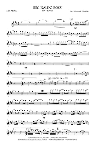 &
## 4
4 ..
w w w w w w
‰ œ œ œ œ œ œ œ
P
A
&
##
8
J
œ œ
J
œ œ œ œ œ
J
œ œ J
œ œ œ œ œ
J
œ œ
J
œ œ œ œ œ
J
œ œ
J
œ œ œ œ œ
&
##
12
J
œ œ
J
œ œ œ œ
œ w .˙ ‰ J
œ œ œ œ œ œ œ œ
J
œ œ
J
œ œ œ œ œ
&
##
17
J
œ œ J
œ œ œ œ œ
J
œ œ
J
œ œ œ œ œ
J
œ œ
J
œ œ œ œ œ
J
œ œ
J
œ œ œ œ œ w
&
##
22
.˙ Œ w
F
w# w w w w w
&
##
30
w w w# w w w w
1.
Ó ‰ J
œ œ œ
&
## ..
###
4
2
38
w
2.
œ ‰ J
œ œ ‰ J
œ
3
œ œ œ# ˙U ˙
B Moderato {q = c 100}
œ œ ˙ œ œ ˙
&
###46 œ œ ˙ œ œ 12 œ œ œ œ œ œ œ œ œ œ œ œ œ œ
&
###64 œ œ œ œ œ œ œ œ œ ˙ œ œ œ œ œ œ œ œ œ œ œ œ œ œ
&
##
#
..
70 œ œ œ œ œ œ œ œ ˙ .œ œ œ
F
œ œ œ œ œœ ˙ œ œ œ œ œœ ˙
&
###78
œ œ œ œ œœ ˙ œ œ œ œ œ œ ˙ œ œ œ œ œ œ œ œ œ œ œn œ# œ œ œ œ
&
##
#
.. n
n#85
1.
˙ ˙
2.
œ œ œ œ œ œ œ œ
accel.
œ œ œ œ œ œ œ œn
%
.œ J
œ
a tempo
˙ .œ J
œ ˙
Governo do Estado do Ceará - Secretaria da Cultura
Sistema Estadual de Bandas de Música - Partitura editada em Fevereiro/2010
REGINALDO ROSSI
POT - POURRI Arr: Raimundo VitorinoSax Alto Eb
 