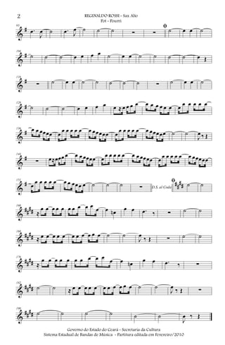 &
#93
.œ
J
œ ˙ .œ J
œ ˙ ˙ ˙ ∑
ﬁ
∑ ˙ œ œ ˙
&
#104
˙ ˙ ˙ œ œ œ œ ˙ œ œ ˙ ˙ ˙ ˙ œ Œ
&
#116
∑ ˙ œ œ ˙ ˙ ˙ ˙ ˙ ∑ ˙ œ œ ˙
&
#128
˙ ˙ ˙ œ œ œ œ œ ≈ œ œ œ œ œ œ œ œ œ œ œ œ œ œ œ œ
&
#136 œ œ œœœœ œ
œ œ œ œ œ œ œœœœœ œ
œ œ œ œ œ œ œœœœœ ˙ ˙
J
œ ‰ Œ
&
#144
∑ œ≈œœœ œ œ œ œœœœ œ
œ œ œ œ œ œ œ œœœœ œ œ œ œ œ œ œ œœœœœ
&
# ##
##
151
œ
œ œ œ œ œ œ œ œœœ œ ˙ ˙ ˙ D.S. al Coda∑
ﬁ ˙ ˙
&
####
160
≈
œ œ œ œ œ œ œ œ œ œ œ œ œn œ œ .œ ‰ ∑ ˙ ˙
&
##
##
168
≈ œ œ œ œ œ œ œ œ œ œ œ ˙ ˙
J
œ
‰ Œ ∑ ˙ ˙
&
####
176
≈
œ œ œ œ œ œ œ œ œ œ œ œ œn œ œ .œ ‰ ∑
&
####
182
˙ ˙ ≈ œ œ œ œ œ œ œ œ œ œ œ ˙ ˙
J
œ ‰ Œ ∑
&
####
190
˙ ˙ ˙ ˙ ˙ ˙
J
œ ‰ Œ
2 REGINALDO ROSSI - Sax Alto
Pot - Pourri
Governo do Estado do Ceará - Secretaria da Cultura
Sistema Estadual de Bandas de Música - Partitura editada em Fevereiro/2010
 