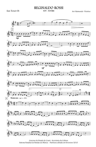 &
#
4
4 .˙ œ œ w# .˙ œ œ œ œ œ w
w
&
# .. ‰ œ œ œ œ œ œ œ
P
A
J
œ œ
J
œ œ œ œ œ
j
œ œ
j
œ œ œ œ œ
J
œ œ
J
œ œ œ œ œ
&
#11
j
œ œ
j
œ œ œ œ œ
j
œ œ
j
œ œ œ œ
œ w .˙
‰
J
œ œ œ œ œ œ œ œ
&
#16
J
œ œ
J
œ œ œ œ œ
j
œ œ
j
œ œ œ œ œ
J
œ œ
J
œ œ œ œ œ
j
œ œ
j
œ œ œ œ œ
j
œ œ
j
œ œ œ œ œ
&
#21
˙ ‰ œ œ œ œn œ œ œ œ œ œ œ œ œ œ œ œ œ
F
J
œ œ
j
œ œ œ œ œ
j
œ œ
j
œ œ œ œ œ
&
#26
j
œ œ
j
œ œ œ œ œ
j
œ œ
j
œ œ œ œ œ
j
œ œ
j
œ œ œ œ œ ˙ ‰ œ œ œ œn œ œ œ œ œ œ
&
#31
œ œ œ œ œ œ œ
J
œ œ
j
œ œ œ œ œ
j
œ œ
j
œ œ œ œ œ
j
œ œ
j
œ œ œ œ œ
j
œ œ
j
œ œ œ œ œ
&
# ..
## 42
36
j
œ œ
j
œ œ œ œ œ
1.
˙
‰ J
œ œ œ œ œ œ. œ
>
œ
2.
.˙ ‰ j
œ
3
œ œ œn ˙
U
&
## 4
2 ˙
B Moderato {q = c 100}
œ œ ˙ œ œ ˙ œ œ ˙ œ œ œ œ œ œ œ œ œ œ œ œ
&
##
51
œ œ œ œ œ œ œ œ œ œ œ œ œ œ œ
Œ œ œ œ œ œ œ œ œ œ œ œ œ œ
j
œ ‰
&
##
58
≈ œ œ œ œ œ œ œ œ œ œ
Œ œ œ œ œ œ œ œ œ œ œ œ œ œ œ œ œ œ œ œ
&
##
65
œ œ œ œ ˙ œ œ œ œ œ œ œ œ œ œ œ œ œ œ œ œ œ œ œ œ œ œ
˙
Governo do Estado do Ceará - Secretaria da Cultura
Sistema Estadual de Bandas de Música - Partitura editada em Fevereiro/2010
REGINALDO ROSSI
POT - POURRI Arr: Raimundo VitorinoSax Tenor Bb
 