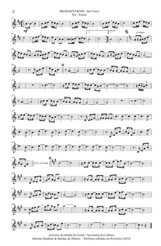 &
## ..
73
.œ œ œ
F
œ œ œ œ œ œ ˙ œ œ œ œ œ œ ˙ œ œ œ œ œ œ ˙ œ œ œ œ œ œ
&
## ..
nn
81
˙ œ œœ œœœ œ œ œ œ œb œn œ œœœ
1.
˙ ˙
2.
˙
accel.
˙
%
œ ≈œœœ œ
a tempo
&
90
œœ œœ œ œ ≈œ œ œ œ œœ œœ œ œ ≈ œœ œ œ œœ œœ œ œ ≈œ œ œ œ œœ œœ œ ˙
&
98
˙ ‰. r
œ œ œ œ ﬁœœ œ œ ‰ .œ ˙ ≈ œ œ œ œ œ œ œ œ œ œ œ ˙ ˙
&
107
˙ ∑ ‰ .œ ˙ ≈ œ œ œ œ œ œœ œ œ œ œ ˙ ˙ ˙ ≈œœœ œ>
&
117
‰ .œ ˙ ≈ œ œ œ œ œ œ œ œ œ œ œ ˙ ˙ ˙ ∑ ‰ .œ ˙
&
127
≈œ œ œœ œ œœ œ œ œ œ ˙ ˙ ‰. r
œ œœ œ œœ œœ œ .œ
J
œ .œ
J
œ .œ
J
œ
&
136
.œ
J
œ .œ J
œ .œ
J
œ .œ J
œ .œ
J
œ ˙ ˙ ‰. r
œ œ œ œ œœ œœ .œ J
œ
&
146
.œ
J
œ .œ J
œ .œ
J
œ .œ
J
œ .œ
J
œ .œ
J
œ .œ
J
œ ˙ ˙ ‰. r
œ œ œ œ
&
##
#156
D.S. al Codaœœ œœ
ﬁ
˙ ˙ ≈ œ œ œ œ œ œ œ œ œ œ
œ ˙ ˙
&
##
#164
‰. r
œ œ œ œ œœ œœ œ ˙ ˙ ≈ œ œ œ œ œ œ œ œ œ œ œ ˙ ˙
&
###172
‰. r
œ œ œ œ œœ œn œ œ
˙ ˙ ≈ œ œ œ œ œ œ œ œ œ œ
œ ˙ ˙
&
##
#180
‰.
R
œ œ œ œ œ œ œ œ œ ˙ ˙
≈ œ œ œ œ œ œ œ œ œ œ œ ˙ ˙
&
###188
‰. r
œ œ œ œ œ œ œn œ œ ˙ ˙ ˙ ˙ ˙ ˙
J
œ ‰ Œ
2 REGINALDO ROSSI - Sax Tenor
Pot - Pourri
Governo do Estado do Ceará - Secretaria da Cultura
Sistema Estadual de Bandas de Música - Partitura editada em Fevereiro/2010
 