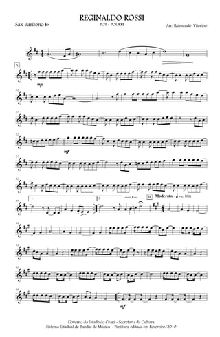&
## 4
4 .˙ œ œ w# .˙ œ œ œ œ œ w
w
&
## .. ‰
œ œ œ œ œ œ œ
P
A
J
œ œ
J
œ œ œ œ œ
J
œ œ J
œ œ œ œ œ
J
œ œ
J
œ œ œ œ œ
J
œ œ
J
œ œ œ œ œ
&
##
12
J
œ œ
J
œ œ œ œ
œ w .˙ ‰ J
œ œ œ œ œ œ œ œ
J
œ œ
J
œ œ œ œ œ
&
##
17
J
œ œ J
œ œ œ œ œ
J
œ œ
J
œ œ œ œ œ
J
œ œ
J
œ œ œ œ œ
J
œ œ
J
œ œ œ œ œ ˙ ‰ œ œ œ
&
##
22
œn œ œ œ œ œ œ œ œ œ œ œ œ œ
F
J
œ œ
J
œ œ œ œ œ
J
œ œ
J
œ œ œ œ œ
J
œ œ
J
œ œ œ œ œ
&
##
27
J
œ œ
J
œ œ œ œ œ
J
œ œ
J
œ œ œ œ œ ˙ ‰ œ œ œ œn œ œ œ œ œ œ œ œ œ œ œ œ œ
&
##
32
J
œ œ
J
œ œ œ œ œ
J
œ œ
J
œ œ œ œ œ
J
œ œ
J
œ œ œ œ œ
J
œ œ
J
œ œ œ œ œ
J
œ œ
J
œ œ œ œ œ
&
## ..
###
4
2
37
1.
˙ ‰ j
œ œ œ œ œ œ. œ
>
œ
2.
.˙ ‰
j
œ
3
œ œ œn ˙U
˙
B Moderato {q = c 100}
œ œ ˙
&
###44
œ œ ˙ œ œ ˙ œ œ
œœ œ œ œ œœ œ œ œ œ œ œ œ œ œ œ œ œ œ
&
###53
œœ œ œ œ Œ œ œ œ œ œ œœ œ œ œ œœ œ
J
œ ‰ ≈œ œœ œ œ œ œ œ œ œ Œ
&
###61
œœ œ œ œ œ œ œ œ œœ œ œ œ œœ œ œ œ œœ œ œ ˙ œœ œ œ œ œœ œ œ
&
### ..
69
œ œ œ œ œ œ œ œ œ œ œ œ œ ˙ .œ œ .œ œ
F
œ Œ .œ œ .œ œ œ Œ
Governo do Estado do Ceará - Secretaria da Cultura
Sistema Estadual de Bandas de Música - Partitura editada em Fevereiro/2010
REGINALDO ROSSI
POT - POURRI Arr: Raimundo VitorinoSax Barítono Eb
 