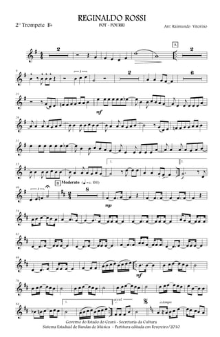 &
#
4
4 ..
2
Ó Œ œ œ œ œ œ
w w
2A
&
#9
œ
^
‰
J
œ
^
œ
^
œ
^
Œ Ó
3
œ œ œ ˙ Ó
2
œ œ œ œ œ
6
&
#21
Ó ‰ œ œ œ œn œ œ œ œ œ œ œ œ œ œ œ œ œb
F
J
œ œ
J
œ œ œ œ œ
j
œ œ
j
œ œ œ œ œ
&
#26
j
œ œ
j
œ œ œ œ œ
J
œ œ
J
œ œ œ œ œ
J
œ œ
j
œ œ œ œ œ ˙ ‰ œ œ œ œn œ œ œ œ œ œ
&
#31
œ œ œ œ œ œ œb
J
œ œ
J
œ œ œ œ œ
j
œ œ
j
œ œ œ œ œ
j
œ œ
j
œ œ œ œ œ
&
# ..
35
J
œ œ
J
œ œ œ œ œ
J
œ œ
j
œ œ œ œ œ
1.
˙ ‰ J
œ œ œ œ œ œ. œ
>
œ
2.
.˙ ‰ j
œ
&
# ## 4
2
40
3
œ œ œn ˙
U 8
B Moderato {q = c 100}
œ .œ œ
P
œ Œ œ .œ œ œ .œ œ œ Œ
&
##
54
œ œ œ œ œ œ œ .œ œ œ .œ œ œ œ œ œ œ .œ œ œ œ œ œ œ œ œ œ œ œ
&
##
61
œ .œ œ œœ œ œ œ .œ œ œœ œ œ œ .œ œ œœ œ œœ œ œ .œ œ œœ œ œ
&
## ..
69
œ .œ œ œ œ œ œ œ œ œ œ œ œ œ œ œ œ œ .œ œ œ
F
œ œ œ œ œ œ ˙
&
##
76
œ œ œ œœ œ ˙ œ œ œ œœ œ ˙ œ œœ œ œœ ˙ œ œœ œ œœ œ œ œ œ
&
## ..
nn
84
œb œn œ œ œ œ
1.
˙ œ œ œ œ œ œ œ œ
2.
œ œ œ œ
accel.
˙
%
œ ≈œ œ œ œ
a tempo
œœ œœ œ
Governo do Estado do Ceará - Secretaria da Cultura
Sistema Estadual de Bandas de Música - Partitura editada em Fevereiro/2010
REGINALDO ROSSI
POT - POURRI Arr: Raimundo Vitorino2° Trompete Bb
 