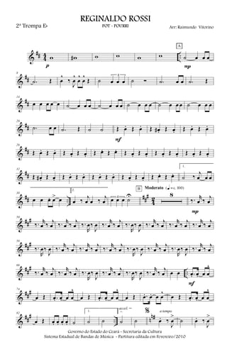 &
## 4
4 ..w
p
w# w w w w ˙ œ œ œ
A
P
&
##
8
.˙ Œ œ
^
‰
J
œ
^
œ
^
œ
^
Œ ˙
3
œ œ œ ˙ Ó .˙ œ œ .˙ Œ
&
##
14
œ œ œ œ œ ˙ œ œ œ ˙ œ œ œ ˙ œ œ œ ˙ œ œ œ ˙ œ œ œ
&
##
20
.˙ œ œ .˙ Œ ˙ ˙ Œ œ. Œ œ.
F
Œ œ# . Œ œ. Œ œ. Œ œ.
&
##
26
Œ œ. Œ œ. Œ œ. Œ œ. Œ œ. Œ œ. Œ œ. Œ œ. Œ œ. Œ œ. Œ œ. Œ œ.
&
##
32
Œ œ# . Œ œ. Œ œ. Œ œ. Œ œ. Œ œ. Œ œ. Œ œ. Œ œ. Œ œ.
1.
˙ ‰
j
œ œ œ
&
## ..
###
4
2
38
œ œ œ. œ> œ
2.
œ ‰ j
œ œ ‰ j
œ
3
œ œ œ ˙U 8
B Moderato {q = c 100}
‰. r
œ ‰ j
œ
P
&
###50
‰. r
œ ‰ j
œ ‰. r
œ ‰ j
œ ‰.
R
œ‰
J
œ ‰. r
œ ‰ j
œ ‰.
R
œ‰
J
œ ‰. r
œ ‰ j
œ ‰. r
œ ‰ j
œ ‰. r
œ ‰ j
œ
&
###58
‰.
R
œ‰
J
œ ‰. r
œ ‰
j
œ ‰. r
œ ‰
j
œ ‰. r
œ ‰
j
œ ‰.
R
œ‰
J
œ ‰. r
œ ‰
j
œ ‰.
R
œ‰
J
œ ‰. r
œ ‰
j
œ
&
##
#
..
66
‰. r
œ ‰
j
œ ‰. r
œ ‰
j
œ ‰.
R
œ‰
J
œ ‰. r
œ ‰
j
œ ‰.
R
œ‰
J
œ ‰. r
œ ‰
j
œ œ œ .œ. œ. œ œ
^
F
&
###74
œ Œ .œ. œ. œ œ
^
œ Œ .œ. œ. œ œ
^
œ Œ .œ. œ. œ œ
^
œ Œ .œ. œ. œ œ
^
&
##
#
.. n
n#82
œ Œ œ. œ. œ. œ. ˙
1.
˙ ˙
2.
˙
accel.
˙
%
œ. ‰
J
œ
>
a tempo
˙ œ. ‰
J
œ
>
Governo do Estado do Ceará - Secretaria da Cultura
Sistema Estadual de Bandas de Música - Partitura editada em Fevereiro/2010
REGINALDO ROSSI
POT - POURRI Arr: Raimundo Vitorino2ª Trompa Eb
 