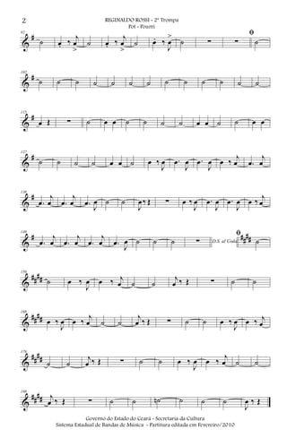&
#92
˙ œ. ‰
j
œ
>
˙ œ. ‰
j
œ
>
˙ œ. ‰
J
œ
>
˙ ∑
ﬁ
∑ ˙
&
#102
˙ ˙ ˙ ˙ ˙ ˙ ˙ ˙ ˙ ˙ ˙ ˙ ˙
&
#115
œ Œ ∑ ˙ œ œ ˙ ˙ ˙ ˙ œ œ ˙ ˙ œ œ
&
#127
˙ ˙ ˙ ˙ œ œ ˙ œ ‰
J
œ .œ
J
œ .œ
J
œ œ ‰
j
œ .œ
j
œ
&
#138
.œ
j
œ .œ
j
œ .œ
J
œ ˙ ˙
J
œ‰ Œ ∑ œ ‰
J
œ .œ
J
œ .œ
J
œ œ ‰
j
œ
&
# ####
149
.œ
j
œ .œ
j
œ .œ
j
œ .œ
J
œ ˙ ˙ ˙ D.S. al Coda∑
ﬁ
˙
&
####
159
˙ œ ‰
J
œ œ ‰ j
œ ˙ ˙
j
œ ‰ Œ ∑ ˙ ˙
&
####
168
œ ‰
J
œ œ ‰
j
œ ˙ ˙
j
œ ‰ Œ ∑ ˙ ˙ œ ‰
J
œ œ ‰ j
œ
&
##
##
178
˙ ˙
j
œ ‰ Œ ∑ ˙ ˙ œ ‰
J
œ œ ‰
j
œ ˙ ˙
&
####
188
j
œ ‰ Œ ∑ ˙ ˙ ˙n ˙ ˙ ˙
J
œ ‰ Œ
2 REGINALDO ROSSI - 2ª Trompa
Pot - Pourri
Governo do Estado do Ceará - Secretaria da Cultura
Sistema Estadual de Bandas de Música - Partitura editada em Fevereiro/2010
 