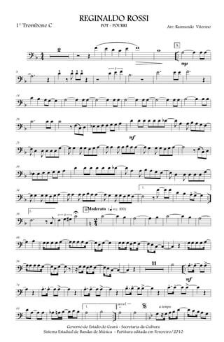 ?
b 4
4 ..
2
Ó Œ
œ œ œ œ œ w w ˙ œ œ œ
P
A
? b
8
.˙
Œ
œ^
‰ J
œ^ œ^ œ^
Œ Ó
3
œ œ œ ˙
Ó
.˙ œ œ .˙
Œ
?
b
14
œ œ œ œ œ ˙ œ œ œ ˙ œ œ œ ˙ œ œ œ ˙ œ œ œ ˙ œ œ œ
? b
20 .˙ œ œ ˙
‰ œ œ œ œb œ œ œ œ œ œ œ œ œ œ œ œ œb
F
J
œ œ
J
œ œ œ œ œ
?
b
25
J
œ œ
J
œ œ œ œ œ
J
œ œ
J
œ œ œ œ œ
J
œ œ
J
œ œ œ œ œ
J
œ œ
J
œ œ œ œ œ ˙ ‰ œ œ œ
? b
30
œb œ œ œ œ œ œ œ œ œ œ œ œ œb
J
œ œ
J
œ œ œ œ œ
J
œ œ
J
œ œ œ œ œ
?
b ..
34
J
œ œ
J
œ œ œ œ œ
J
œ œ
J
œ œ œ œ œ
J
œ œ
J
œ œ œ œ œ
1.
˙ ‰ J
œ œ œ œ œ œ. œ> œ
? b n 42
39
2.
.˙ ‰ j
œ
3
œ œ œ# ˙U ˙
BModerato {q = c 100}
œ œ ˙ œ œ ˙ œ œ ˙
?
48
œ œ œœ œ œ œ œœ œ œ œ œœ œ œ œœ œœœ œ œ œ œ œ œ Œ œ œ œ œ œ
? ..
56
œœ œ œ œ œœ œ
J
œ ‰ ≈œ œœœ œ œœ œ œ œ Œ
11 ˙ .œ. œ. œ œ>
F
?
74
œ Œ
.œ. œ. œ œ> œ Œ
.œ. œ. œ œ> œ Œ
.œ. œ. œ œ> œ
Œ
.œ. œ. œ œ> œ
Œ
? .. bb
83 œ œ œ œ œb œn œ œ œ œ
1.
˙ ˙
2.
˙
accel.
˙
%
œ ≈ œ œ œ œa tempo
œ œ œ œ œ
Governo do Estado do Ceará - Secretaria da Cultura
Sistema Estadual de Bandas de Música - Partitura editada em Fevereiro/2010
REGINALDO ROSSI
POT - POURRI Arr: Raimundo Vitorino1° Trombone C
 