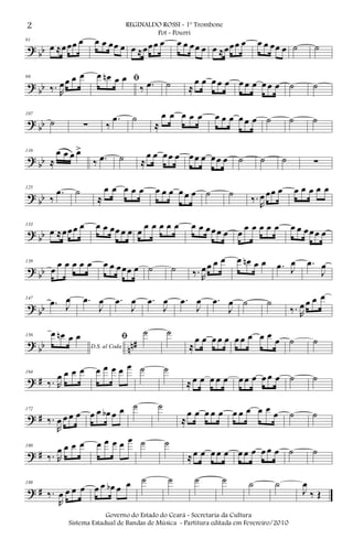 ? bb
91
œ ≈œœœ œ œ œ œœ œ œ ≈œœœ œ œ œ œœ œ œ ≈œœœ œ œ œ œœ œ ˙ ˙
? bb
99
‰. R
œœ œ œ ﬁœ œn œ œ
‰ .œ ˙ ≈
œ œ œ œ œ œ œ œ œ œ œ ˙ ˙
? bb
107
˙ ∑ ‰
.œ ˙
≈
œ œ œ œ œ œ œ œ œ œ œ ˙ ˙ ˙
? bb
116
≈
œ œ œ œ>
‰ .œ ˙ ≈
œ œ œœ œ œœ œ œœ œ ˙ ˙ ˙ ∑
? bb
125
‰
.œ ˙
≈
œ œ œ œ œ œ œ œ œ œ œ ˙ ˙
‰.
R
œ œœ œ œ œ œ œ œ
? bb
133
œ ≈œœœ œ œ œ œœ œ œ œ
œ œ œ œ œ œ œ œœœ œ œ
œ œ œ œ œ œ œ œœœ œ
? bb
139
œ
œ œ œ œ œ œ œ œœœ œ ˙ ˙ ‰. R
œœ œ œ œ œn œ œ .œ J
œ .œ
J
œ
? bb
147
.œ J
œ .œ
J
œ .œ
J
œ .œ
J
œ .œ
J
œ .œ
J
œ ˙ ˙
‰. R
œ œ œ œ
? bb nn#
156
D.S. al Coda
œ œn œ œ ﬁ ˙ ˙
≈
œ œ œ œ œ œ œ œ œ œ
œ ˙ ˙
? #
164
‰. R
œ œ œ œ œ œ œ œ œ ˙ ˙
≈ œ œ œ œ œ œ œ œ œ œ œ ˙ ˙
? #
172
‰.
R
œ œ œ œ œ œ œb œ œ ˙ ˙
≈
œ œ œ œ œ œ œ œ œ œ œ ˙ ˙
? #
180
‰. R
œ œ œ œ œ œ œ œ œ ˙ ˙
≈œ œ œ œ œ œ œ œ œ œ œ ˙ ˙
? #
188
‰.
R
œ œ œ œ œ œ œb œ œ ˙ ˙ ˙ ˙ ˙ ˙
J
œ
‰ Œ
2 REGINALDO ROSSI - 1º Trombone
Pot - Pourri
Governo do Estado do Ceará - Secretaria da Cultura
Sistema Estadual de Bandas de Música - Partitura editada em Fevereiro/2010
 