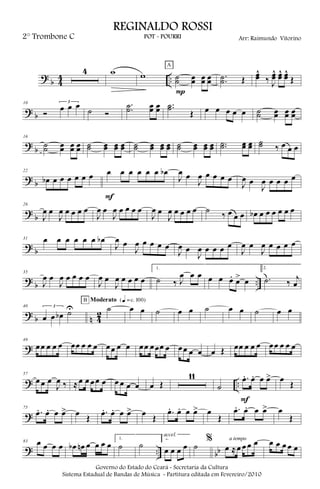 ?
b 4
4 ..
4 w w ˙˙ œœ œœ œœ
P
A
..˙˙ Œ œœ^
‰ J
œœ^ œœ^ œœ^
Œ
? b
10
Ó
3
œ œ œ
˙ Ó
..˙˙ œœ œœ ..˙˙
Œ œ œ œ œ œ ˙˙ œœ œœ œœ
?
b
16
˙˙ œœ œœ œœ ˙˙ œœ œœ œœ ˙˙ œœ œœ œœ ˙˙ œœ œœ œœ ..˙˙ œœ œœ ˙˙ ‰ œ œ œ
? b
22
œb œ œ œ œ œ œ œ œ œ œ œ œ œb
F
J
œ œ
J
œ œ œ œ œ
J
œ œ
J
œ œ œ œ œ
?
b
26
J
œ œ
J
œ œ œ œ œ
J
œ œ
J
œ œ œ œ œ
J
œ œ
J
œ œ œ œ œ ˙ ‰ œ œ œ œb œ œ œ œ œ œ
? b
31 œ œ œ œ œ œ œb
J
œ œ
J
œ œ œ œ œ
J
œ œ
J
œ œ œ œ œ
J
œ œ
J
œ œ œ œ œ
?
b ..
35
J
œ œ
J
œ œ œ œ œ
J
œ œ
J
œ œ œ œ œ
1.
˙ ‰ J
œ œ œ œ œ œ. œ> œ
2.
.˙ ‰ j
œ
? b n 42
40 3
œ œ œb ˙U ˙
B Moderato {q = c 100}
œ œ ˙ œ œ ˙ œ œ ˙ œ œ
?
49
œœ œ œ œ œœ œ œ œ œœ œ œ œœ œœœ œ œœ œ œ œ Œ œœ œ œ œ œœ œ œ œ
? ..
57
œ œ œ
J
œ ‰ ≈œ œ œœ œ œ œ œ œ œ Œ
11
˙
.œ. œ. œ œ>
F
œ
Œ
?
75
.œ. œ. œ œ> œ Œ
.œ. œ. œ œ> œ Œ
.œ. œ. œ œ> œ
Œ
.œ. œ. œ œ> œ
Œ
? .. bb
83 œ œ œ œ œb œn œ œ œ œ
1.
˙ ˙
2.
œ œ œ œ
accel.
˙
%
œ ≈œ œ œ œa tempo
œ œ œ œ œ
Governo do Estado do Ceará - Secretaria da Cultura
Sistema Estadual de Bandas de Música - Partitura editada em Fevereiro/2010
REGINALDO ROSSI
POT - POURRI Arr: Raimundo Vitorino2° Trombone C
 