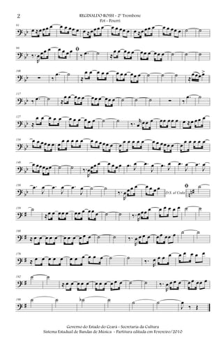 ? bb
91
œ ≈œœœ œ œ œ œœ œ œ ≈œœœ œ œ œ œœ œ œ ≈œœœ œ œ œ œœ œ ˙ ˙
? bb
99
‰.
R
œœœ œ ﬁœ œ œ œ
‰ .œ ˙ ≈
œ œ œœ œ œœ œ œœ œ ˙ ˙ ˙
? bb
108
∑ ‰
.œ ˙
≈
œ œ œ œ œ œ œ œ œœ œ ˙ ˙ ˙ ≈
œœœœ>
? bb
117
‰ .œ ˙ ≈
œ œ œœ œ œœ œ œœ œ ˙ ˙ ˙ ∑ ‰
.œ ˙
? bb
127
≈
œ œ œ œ œ œ œ œ œ œ œ ˙ ˙
‰. r
œ œœ œ œœ œœ œ œ ≈œ œœ œ
? bb
134 œ œ œœœ œ œ
œ œ œ œ œ œ œ œœœ œ œ
œ œ œ œ œ œ œ œœœ œ œ
œ œ œ œ œ
? bb
140 œ œœœœœ ˙ ˙ ‰.
R
œœœ œ œ œ œœ .œ J
œ .œ
J
œ .œ J
œ .œ
J
œ .œ
J
œ
? bb nn#
150 .œ
J
œ .œ
J
œ .œ
J
œ ˙ ˙
‰.
R
œœœ œ
D.S. al Coda
œ œ œ œ ﬁ ˙
? #
159 ˙
≈œ œ œœ œ œœ œ œœ œ ˙ ˙ ‰.
R
œœœ œ œ œ œ œ œ ˙ ˙
? #
168
≈ œ œ œ œ œ œ œ œ œ œ œ ˙ ˙ ‰.
R
œ œ œ œ œœ œœ œ ˙ ˙
? #
176
≈ œ œ œ œ œ œ œ œ œ œ œ ˙ ˙
‰.
R
œ œ œ œ œ œ œ œ œ
? #
182 ˙ ˙
≈ œ œ œ œ œ œ œ œ œ œ œ ˙ ˙ ‰.
R
œ œ œ œ œœ œœ œ
? #
190 ˙ ˙ ˙b ˙ ˙ ˙
J
œ
‰ Œ
2 REGINALDO ROSSI - 2º Trombone
Pot - Pourri
Governo do Estado do Ceará - Secretaria da Cultura
Sistema Estadual de Bandas de Música - Partitura editada em Fevereiro/2010
 