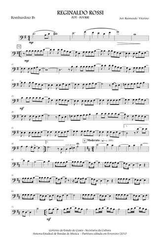 ? #
4
4
.˙ œ œ
P
w# .˙ œ œ œ œ œ w
w
? # .. ‰
œ œ œ œ œ œ œ
P
A
J
œ œ
J
œ œ œ œ œ
J
œ œ J
œ œ œ œ œ
J
œ œ
J
œ œ œ œ œ
J
œ œ
J
œ œ œ œ œ
? #
12
J
œ œ
J
œ œ œ œ
œ w .˙ ‰ J
œ œ œ œ œ œ œ œ
J
œ œ
J
œ œ œ œ œ
J
œ œ J
œ œ œ œ œ
? #
18
J
œ œ
J
œ œ œ œ œ
J
œ œ
J
œ œ œ œ œ
J
œ œ
J
œ œ œ œ œ ˙ ‰ œ œ œ œn œ œ œ œ œ œ
? #
23
œ œ œ œ œ œ œ
F
J
œ œ
J
œ œ œ œ œ
J
œ œ
J
œ œ œ œ œ
J
œ œ
J
œ œ œ œ œ
J
œ œ
J
œ œ œ œ œ
? #
28
J
œ œ
J
œ œ œ œ œ ˙ ‰ œ œ œ œn œ œ œ œ œ œ œ œ œ œ œ œ œ
J
œ œ
J
œ œ œ œ œ
? #
33
J
œ œ
J
œ œ œ œ œ
J
œ œ
J
œ œ œ œ œ
J
œ œ
J
œ œ œ œ œ
J
œ œ
J
œ œ œ œ œ
1.
˙ ‰ J
œ œ œ
? # .. ## 4
2
38
œ œ œ. œ> œ
2.
.˙ ‰
J
œ
3
œ œ œn ˙U ˙
B Moderato {q = c 100}
œ œ ˙ œ œ ˙
? ##
46 œ œ ˙ œ œ œœ œ œ œ œœ œ œ œ œœ œ œ œœ œœœ œ œœ œ œ œ Œ
? ##
55
œœ œ œ œ œœ œ œ œ œœ œ
J
œ ‰ ≈œ œœœ œ œœ œ œ œ Œ œœ œ œ œ œœ œ œ
? ##
63
œœ œ œ œ œ œ œ œ œ œœ œ œ ˙ œ œ œ œ œ œœ œ œ œœ œ œ œ œœ œ œ œ
? ## ..
71
œ œ œ
˙ .œ œ œ
F
œ œ œ œ œ œ ˙ œ œ œ œ œ œ ˙ œ œ œ œ œ œ
Governo do Estado do Ceará - Secretaria da Cultura
Sistema Estadual de Bandas de Música - Partitura editada em Fevereiro/2010
REGINALDO ROSSI
POT - POURRI Arr: Raimundo VitorinoBombardino Bb
 