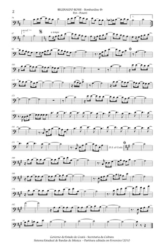 ? ## ..
79
˙ œ œ œ œ œ œ ˙ œ œ œ œ œ œ œ œ œ œ œb œn œ œ œ œ 1.
˙ ˙
? ## nn
87
2.
˙
accel.
˙ %
œ ≈ œ œ œ œa tempo œ œ œ œ œ œ ≈ œ œ œ œ œ œ œ œ œ œ ≈ œ œ œ œ
?
94 œ œ œœ œ œ ≈œ œ œ œ œ œ œ œ œ ˙ ˙ ‰.
R
œ œ œ œ ﬁœ œ œ œ
‰
.œ ˙
?
103
≈
œ œ œ œ œ œ œ œ œœ œ ˙ ˙ ˙ ∑ ‰
.œ ˙
≈
œ œ œ œ œ
?
112 œ œ œ œ œ œ ˙ ˙ ˙
≈
œ œœ œ>
‰
.œ ˙ ≈
œ œ œ œ œ œœ œ œœ œ
?
121
˙ ˙ ˙ ∑ ‰
.œ ˙
≈
œ œ œ œ œ œ œ œ œ œ œ ˙ ˙
?
131
‰.
R
œœœ œ œœ œœ œ .œ
J
œ .œ
J
œ .œ
J
œ .œ
J
œ .œ J
œ .œ
J
œ .œ J
œ .œ
J
œ
?
141
˙ ˙
‰.
r
œ œœ œ œ œ œ œ .œ J
œ .œ
J
œ .œ J
œ .œ
J
œ .œ
J
œ .œ
J
œ
? ###
151 .œ
J
œ .œ
J
œ ˙ ˙
‰. r
œ œ œ œ
D.S. al Coda
œ œ œ œ ﬁ ˙ ˙
? ##
#
160
≈
œ œ œ œ œ œ œ œ œ œ œ ˙ ˙
‰. r
œ œ œ œ œœ œœ œ ˙ ˙
? ##
#
168
≈ œ œ œ œ œ œ œ œ œ œ œ ˙ ˙
‰.
R
œ œ œ œ œ œ œn œ œ
˙ ˙
? ###
176
≈
œ œ œ œ œ œ œ œ œ œ
œ ˙ ˙
‰. R
œ œ œ œ œ œ œ œ œ
? ###
182
˙ ˙
≈
œ œ œ œ œ œ œ œ œ œ œ ˙ ˙
‰.
R
œ œ œ œ
? ##
#
189
œ œ œn œ œ ˙ ˙ ˙ ˙ ˙ ˙
J
œ
‰ Œ
2
REGINALDO ROSSI - Bombardino Bb
Pot - Pourri
Governo do Estado do Ceará - Secretaria da Cultura
Sistema Estadual de Bandas de Música - Partitura editada em Fevereiro/2010
 