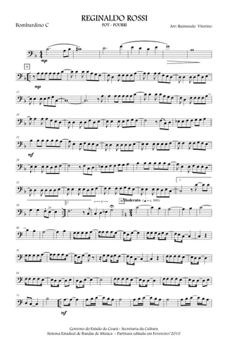 ?
b 4
4
.˙ œ œ
P
w# .˙ œ œ œ œ œ w
w
?
b .. ‰
œ œ œ œ œ œ œ
P
A
J
œ œ
J
œ œ œ œ œ
J
œ œ J
œ œ œ œ œ
J
œ œ
J
œ œ œ œ œ
J
œ œ
J
œ œ œ œ œ
?
b
12
J
œ œ
J
œ œ œ œ
œ w .˙ ‰ J
œ œ œ œ œ œ œ œ
J
œ œ
J
œ œ œ œ œ
J
œ œ J
œ œ œ œ œ
?
b
18
J
œ œ
J
œ œ œ œ œ
J
œ œ
J
œ œ œ œ œ
J
œ œ
J
œ œ œ œ œ ˙ ‰ œ œ œ œb œ œ œ œ œ œ
?
b
23
œ œ œ œ œ œ œ
F
J
œ œ
J
œ œ œ œ œ
J
œ œ
J
œ œ œ œ œ
J
œ œ
J
œ œ œ œ œ
J
œ œ
J
œ œ œ œ œ
?
b
28
J
œ œ
J
œ œ œ œ œ ˙ ‰ œ œ œ œb œ œ œ œ œ œ œ œ œ œ œ œ œ
J
œ œ
J
œ œ œ œ œ
?
b
33
J
œ œ
J
œ œ œ œ œ
J
œ œ
J
œ œ œ œ œ
J
œ œ
J
œ œ œ œ œ
J
œ œ
J
œ œ œ œ œ
1.
˙ ‰ J
œ œ œ
?
b .. n 4
2
38
œ œ œ. œ> œ
2.
.˙ ‰
j
œ
3
œ œ œb ˙U ˙
BModerato {q = c 100}
œ œ ˙ œ œ ˙
?
46
œ œ ˙ œ œ œ œ œ œ œ œœ œ œ œ œ œ œ œ œ œ œ œ œ œ œ œ œ œ œ Œ
?
55
œ œ œ œ œ œœ œ œ œ œœ œ
J
œ ‰ ≈œ œ œœ œ œ œ œ œ œ Œ œœ œ œ œ œ œ œ œ
?
63
œ œ œ œ œ œœ œ œ œ œ œ œ œ ˙ œœ œ œ œ œ œ œ œ œ œ œ œ œ œ œ œ œ œ
? ..
71
œ œ œ
˙ .œ œ œ
F
œ œ œ œ œ œ ˙ œ œ œ œ œ œ ˙ œ œ œ œ œ œ
Governo do Estado do Ceará - Secretaria da Cultura
Sistema Estadual de Bandas de Música - Partitura editada em Fevereiro/2010
REGINALDO ROSSI
POT - POURRI Arr: Raimundo VitorinoBombardino C
 
