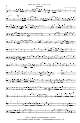 ? ..
79
˙ œ œ œ œ œ œ ˙ œ œ œ œ œ œ œ œ œ œ œb œn œ œ œ œ
1.
˙ ˙
?
bb
87
2.
˙
accel.
˙
%
œ ≈ œ œ œ œa tempo
œ œ œ œ œ œ ≈ œ œ œ œ œ œ œ œ œ œ ≈ œ œ œ œ
?
bb
94
œ œ œœ œ œ ≈œœ œ œ œ œ œœ œ ˙ ˙ ‰.
R
œœ œ œ ﬁœ œ œ œ
‰ .œ ˙
?
bb
103
≈
œ œ œ œ œ œœ œ œœ œ ˙ ˙ ˙ ∑ ‰
.œ ˙
≈
œ œ œ œ œ
?
bb
112
œ œ œ œ œœ ˙ ˙ ˙ ≈
œ œœ œ>
‰ .œ ˙ ≈
œ œ œ œœ œœ œ œœ œ
? bb
121
˙ ˙ ˙ ∑ ‰
.œ ˙
≈
œ œ œ œ œ œ œ œ œ œ œ ˙ ˙
? bb
131
‰. r
œœœ œ œœ œœ œ .œ
J
œ .œ
J
œ .œ
J
œ .œ
J
œ .œ J
œ .œ
J
œ .œ J
œ .œ
J
œ
?
bb
141
˙ ˙
‰.
r
œ œœ œ œ œ œœ .œ J
œ .œ
J
œ .œ J
œ .œ
J
œ .œ
J
œ .œ
J
œ
?
bb nn#
151 .œ
J
œ .œ
J
œ ˙ ˙
‰. r
œ œ œ œ
D.S. al Coda
œ œ œ œ ﬁ ˙ ˙
? #
160
≈
œ œ œ œ œ œ œ œ œ œ œ ˙ ˙
‰. r
œ œ œ œ œœ œœ œ ˙ ˙
? #
168
≈ œ œ œ œ œ œ œ œ œ œ œ ˙ ˙ ‰.
R
œ œ œ œ œ œ œb œ œ ˙ ˙
? #
176
≈
œ œ œ œ œ œ œ œ œ œ
œ ˙ ˙ ‰. R
œ œ œ œ œ œ œ œ œ
? #
182
˙ ˙
≈ œ œ œ œ œ œ œ œ œ œ œ ˙ ˙
‰.
R
œ œ œ œ
? #
189
œ œ œb œ œ ˙ ˙ ˙ ˙ ˙ ˙
J
œ
‰ Œ
2
REGINALDO ROSSI - Bombardino Bb
Pot - Pourri
Governo do Estado do Ceará - Secretaria da Cultura
Sistema Estadual de Bandas de Música - Partitura editada em Fevereiro/2010
 