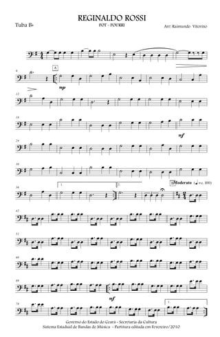 ? #
4
4 œ œ œ œ œ œ œ œ ˙ ˙ Œ œ œ œ œ œ ˙ œ ‰ ‰ œ
? # ..
6 .˙
Œ ˙ œ œ
P
A
˙ œ œ
˙ œ œ ˙ œ œ ˙ œ
œ
? #
12 ˙ œ
œ ˙ œ œ .˙ Œ ˙ œ œ ˙ œ œ ˙ œ œ
? #
18
˙ œ œ
˙ œ œ
˙ œ œ ˙ œ œ ˙ œ œ ˙ œ œ
F
? #
24
˙ œ œ ˙ œ œ ˙ œ œ ˙ œ œ ˙ œ œ ˙ œ œ
? #
30
˙ œ œ
˙ œ œ
˙ œ œ
˙ œ œ ˙ œ œ ˙ œ œ
? # .. ## 4
2
36
˙ œ œ
1.
˙ œ œ .˙ Œ
2.
.˙ Œ 3œ œ œ ˙
U
.œ œœ
BModerato {q = c 100}
? ##
42
.œ œœ
.œ œ œ .œ œœ
.œ œœ .œ œ œ
.œ œœ .œ œœ
.œ œœ .œ œœ
? ##
51
.œ œœ
.œ œœ .œ œœ
.œ œ œ .œ œœ .œ œœ .œ œœ
.œ œ œ .œ œœ
? ##
60 .œ œœ
.œ œœ .œ œœ .œ œ œ .œ œœ .œ œœ .œ œœ .œ œ œ .œ œœ
? ## ..
69
.œ œœ .œ œœ .œ œœ .œ œœ .œ œœ
F
.œ œœ .œ œ œ .œ œœ
.œ œ œ
? ## ..
78 .œ œœ .œ œœ .œ œœ .œ œœ .œ œœ .œ œœ .œ œœ
1.
.œ œœ .œ œ œ
Governo do Estado do Ceará - Secretaria da Cultura
Sistema Estadual de Bandas de Música - Partitura editada em Fevereiro/2010
REGINALDO ROSSI
POT - POURRI Arr: Raimundo VitorinoTuba Bb
 