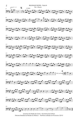 ? ## nn
87
2.
.œ œœ
accel.
˙
% .œ œœ œ
a tempo
.œ œœ .œ œœ œ .œ œœ .œ œœ œ .œ œœ .œ œœ œ
?
96
.œ œœ
.œ œœ œ .œ œœ J
œ
‰ œ œ œ ﬁœ œ .œ œœ .œ œœ .œ œœ œ .œ œœ œ#
?
105
.œ œœ œ .œ œœ .œ œœ œ .œ œœ œ# .œ œœ œ .œ œœ .œ œœ œ .œ œœ œ# .œ œœ œ
?
114
.œ œœ .œ œœ œ Œ
.œ œœ œ .œ œœ .œ œœ œ .œ œœ œ# .œ œœ œ .œ œœ
?
123
.œ œœ œ .œ œœ œ# .œ œœ œ .œ œœ .œ œœ œ .œ œœ œ# .œ œœ œ .œ œœ .œ œœ œ
?
132
.œ œœ œ# .œ œœ .œ œœ .œ œœ œ .œ œœ œ# .œ œœ .œ œœ œ .œ œœ .œ œœ œ#
?
141
.œ œœ œ .œ œœ œ œ œ œ .œ œœ .œ œœ œ .œ œœ .œ œœ œ# .œ œœ
? ##
#
150
.œ œœ œ .œ œœ .œ œœ œ# .œ œœ .œ œœ œ œ œ D.S. al Coda
œ œ ﬁ œ œ
? ##
#
159
œ œ .œ œœ œ .œ œœ .œ œœ œ .œ œœ .œ œœ œ .œ œœ .œ œ
œ œ .œ œ
œ
? ##
#
168
.œ œœ œ .œ œœ œ
.œ œœ
.œ œœ œ œ œ ˙ .œ œœ œ .œ œœ .œ œœ œ
? ###
177
.œ œœ .œ œœ œ .œ œœ .œ œœ œ .œ œœ .œ œ
œ œ .œ œ
œ œ .œ œ
œ .œ œ
œ œ
? ##
#
186
.œ œœ œ .œ œœ œ œ œ œ ˙ ˙ ˙ ˙ ˙ ˙
J
œ ‰ Œ
2 REGINALDO ROSSI - Tuba Bb
Pot - Pourri
Governo do Estado do Ceará - Secretaria da Cultura
Sistema Estadual de Bandas de Música - Partitura editada em Fevereiro/2010
 