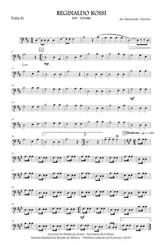 t ## 4
4 œ œ œ œ œ œ œ œ ˙ ˙
Œ
œ œ œ œ œ ˙ œ ‰ ‰ œ
t ## ..
6
.˙
Œ ˙ œ œ
P
A
˙ œ œ ˙ œ œ ˙ œ œ ˙ œ œ
t ##
12
˙ œ œ
˙ œ œ
.˙
Œ ˙ œ œ ˙ œ œ
˙ œ œ
t ##
18
˙ œ œ ˙ œ œ ˙ œ œ ˙ œ œ ˙ œ œ ˙ œ œ
F
t ##
24
˙ œ œ ˙ œ œ ˙ œ œ ˙ œ œ ˙ œ œ ˙ œ œ
t ##
30
˙ œ œ ˙ œ œ ˙ œ œ ˙ œ œ ˙ œ œ
˙ œ œ
t ## .. ###
4
2
36
˙ œ œ
1.
˙ œ œ
.˙ Œ
2.
.˙ Œ
3œ œ œ ˙U .œ œ œ
B Moderato {q = c 100}
t ###
42
.œ œœ .œ œœ .œ œœ .œ œœ .œ œœ .œ œœ .œ œœ .œ œœ .œ œœ
t ##
#
51
.œ œœ .œ œœ .œ œœ .œ œœ .œ œœ .œ œœ
.œ œœ .œ œœ .œ œœ
t ###
60
.œ œœ .œ œœ .œ œœ .œ œœ .œ œœ .œ œœ .œ œœ .œ œœ .œ œœ
t ### ..
69
.œ œœ .œ œœ .œ œ œ .œ œœ .œ œœ
F
.œ œœ .œ œœ .œ œœ
.œ œœ
t ### ..
78
.œ œœ
.œ œœ .œ œ œ .œ œœ .œ œœ .œ œœ .œ œœ
1.
.œ œ œ .œ œœ
Governo do Estado do Ceará - Secretaria da Cultura
Sistema Estadual de Bandas de Música - Partitura editada em Fevereiro/2010
REGINALDO ROSSI
POT - POURRI Arr: Raimundo VitorinoTuba Eb
 
