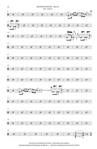 ã
93
‘ ‘ ‘ ‘ ‘ ‘
x
œ ≈ œ œ œ œ ﬁœ œ œ J
x
‰
ã
101
xxx xx xœ
.œ œ
J
œ ‰ ‘ ‘ ‘ ‘ ‘ ‘ ‘ ‘
ã
110
‘ ‘ ‘ ‘ ‘ ‘
x œ œ œ
r
x ‰ ≈
.œ œ
J
œ ‰
x xx xx x
œ
.œ œ
J
œ ‰
ã
118
‘ ‘ ‘ ‘ ‘ ‘ ‘ ‘ ‘
ã
127
‘ ‘ ‘ ‘ ‘ ‘ ‘ ‘ ‘
ã
136
‘ ‘ ‘ ‘ ‘ ‘ ‘ ‘ ‘
ã
145
‘ ‘ ‘ ‘ ‘ ‘ ‘ ‘ ‘
ã
154
‘
x
œ ≈œ œ œ œ D.S. al Coda
œœ œ J
x
‰
ﬁ xxx xx x
œ
.œ œ
J
œ ‰ ‘ ‘ ‘
ã
162
‘ ‘ ‘ ‘ ‘ ‘ ‘ ‘ ‘
ã
171
‘ ‘ ‘ ‘ ‘ ‘ ‘ ‘ ‘
ã
180
‘ ‘ ‘ ‘ ‘ ‘ ‘ ‘ ‘
ã
189
‘ ‘ ‘ ‘ ‘ ‘
X˙
˙
æ J
xœ
œ ‰ Œ
2 REGINALDO ROSSI - Bateria
Pot - Pourri
Governo do Estado do Ceará - Secretaria da Cultura
Sistema Estadual de Bandas de Música - Partitura editada em Fevereiro/2010
 