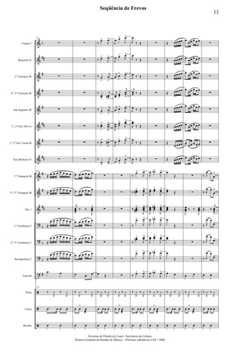 &
&
&
&
&
&
&
&
&
&
&
?
?
?
t
ã
ã
ã
b
##
#
#
#
##
#
##
#
#
##
b
b
b
#
Flauta C
Requinta Eb
1º Clarinete Bb
2º, 3º Clarinete Bb
Sax Soprano Bb
1º, 2º Sax Alto Eb
1º, 2º Sax Tenor Bb
Sax Barítono Eb
1º Trompete Bb
2º, 3º Trompete Bb
Hn. 1
1º Trombone C
2º, 3º Trombone C
Bombardino C
Tuba Bb
Prato
Caixa
Bombo
116
∑
∑
∑
∑
∑
∑
∑
∑
116
≈ œ œ œ œ œ œ œ
≈ œ œ œ œ œ œ œ
∑
≈
œ œ œ œ œ œ œ
≈
œ œ œ œ œ œ œ
≈
œ œ œ œ œ œ œ
œ œ
116
‰
J
y ‰
J
y
.œ œ œ œ
œ œ
∑
∑
∑
∑
∑
∑
∑
∑
œ œ œ œ œ œ
œ œ œ œ œ œ
j
œœœ
>
‰ ‰
J
œœœ
>
œ œ œ œ œ œ
œ œ œ œ œ œ
œ œ œ œ œ œ
œ œ œ
‰
J
y ‰
J
y
œ œ
>
œ
æ
œ œ
‰
œ>
J
œ>
‰ œ>
J
œ>
‰ œ
>
j
œ
>
‰
œœ
>
j
œœ#
>
‰ œ
>
j
œ
>
‰ œœ
>
J
œœ
>
‰ œ>
J
œ#>
‰
œ
>
j
œ
>
∑
∑
∑
∑
∑
∑
œ Œ
‰
J
y ‰
J
y
.œ œ œ œ
œ œ
J
œ œ>
J
œ>
J
œ œ>
J
œ>
j
œ œ>
J
œ>
j
œœ
œœ
>
j
œœ
>
j
œ œ>
J
œ>
J
œœ
œœ
>
J
œœ
>
J
œ œ>
J
œ>
j
œ œ
> J
œ
>
∑
∑
∑
∑
∑
∑
∑
‰
J
y ‰
J
y
œ œ
>
œ
æ
œ œ
J
œ
‰ Œ
J
œ
‰ Œ
J
œ ‰ Œ
j
œœ ‰ Œ
J
œ ‰ Œ
J
œœ
‰ Œ
J
œ
‰ Œ
J
œ ‰ Œ
‰
œ>
J
œ>
‰ œœ#
>
J
œœ
>
‰ œœœ#
>
J
œœœ
>
‰
œ>
J
œ>
‰
œœn>
J
œœ
>
‰
œ>
J
œ>
‰ œ>
J
œ>
‰
J
y ‰
J
y
.œ œ œ œ
œ œ
∑
∑
∑
∑
∑
∑
∑
∑
J
œ œb>
J
œ>
J
œœ œœ
>
J
œœ
>
J
œœœ
œœœ
n>
J
œœœ
>
J
œ œb>
J
œ>
J
œœ œœ
>
J
œœ
>
J
œ œb>
J
œ>
J
œ œb>
J
œ>
‰
J
y ‰
J
y
œ œ
>
œ
æ
œ œ
Œ œœœœ
Œ œœœœ
Œ œœœœ
Œ œœœœ
Œ œœœœ
Œ œœœœ
Œ
œœœœ
Œ œœœœ
œ
Œ
œœ Œ
œœœ Œ
œ
Œ
œœ
Œ
œ
Œ
œ œ
‰
J
y ‰
J
y
.œ œœ œ
œ œ
œ
œœ œ œ œ
œ
œœ œ œ œ
œ
œœ œ œ œ
œ
œœ œ œ œ
œ
œœ œ œ œ
œ
œœ œ œ œ
œ
œœ œ œ œ
œ
œœ œ œ œ
∑
∑
J
œœœ ‰ ‰
J
œœœ
∑
∑
∑
œ œ
‰
J
y ‰
J
y
œ œ
>
œ
æ
œ œ
∑
∑
∑
∑
∑
∑
∑
∑
‰ J
œ œ
œ
>
‰ J
œ œ
œ
>
Œ ‰
j
œœœ
>
‰ J
œ œ
œ>
‰ J
œ œ
œ>
‰ J
œ œ
œ>
œ œ
‰
J
y ‰
J
y
.œ œ œ œ
œ œ
13
Seqüência de Frevos
Governo do Estado do Ceará - Secretaria da Cultura
Sistema Estadual de Bandas de Música - Partitura editada em JAN / 2008
 