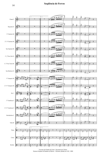 &
&
&
&
&
&
&
&
&
&
&
?
?
?
t
ã
ã
ã
b
##
#
#
#
##
#
##
#
#
##
b
b
b
#
..
..
..
..
..
..
..
..
..
..
..
..
..
..
..
..
..
..
Flauta C
Requinta Eb
1º Clarinete Bb
2º, 3º Clarinete Bb
Sax Soprano Bb
1º, 2º Sax Alto Eb
1º, 2º Sax Tenor Bb
Sax Barítono Eb
1º Trompete Bb
2º, 3º Trompete Bb
Hn. 1
1º Trombone C
2º, 3º Trombone C
Bombardino C
Tuba Bb
Prato
Caixa
Bombo
125
∑
∑
∑
∑
∑
∑
∑
∑
125
œ œ
œ œ>
œ œ
œ
œœ
>
...
œœœ
j
œœœ
>
œ œ
œ œ>
œ œ
œ
œ œœ
>
œ œ
œ œ>
œ œ œ
>
125
‰
J
y ‰
J
y
œ œ
>
œ
æ
œ œ
1.
∑
∑
∑
∑
∑
∑
∑
∑
1.
œ ‰ œ œ
œœ
‰ œ œ
j
œœœ
‰ Œ
œ
‰
œ œ
œœ ‰
œ œ
œ
‰
œ œ
œ ‰ œ œ
1.
J
y ‰ ‰
J
y
J
œ ‰ ‰
J
œ
J
œ ‰ ‰
J
œ
2.
∑
∑
∑
∑
∑
∑
∑
∑
2.
˙
˙˙
˙˙˙
˙
˙˙
˙
œ
œ
2.
‰
J
y ‰
J
y
œ œ
>
œ
æ
œ œ
≈
œ œ œ œ œ œ œ
≈ œ œ œ œ œ œ œ
≈ œ œ œ œ œ œ œ
≈ œ œ œ œ œ œ œ
≈ œ œ œ œ œ œ œ
≈ œ œ œ œ œ œ œ
≈ œ œ œ œ œ œ œ
≈
œ œ œ œ œ œ œ
œ œ œ œ œ œ œ œ
œœ œ œ œ œ œ œ œ
j
œœœ
‰ Œ
œ œ œ œ œ œ œ œ
œœ œ œ œ œ œ œ œ
œ œ œ œ œ œ œ œ
œ Œ
J
y ‰ ‰
J
y
J
œ ‰ ‰
J
œ
J
œ ‰ ‰
J
œ
˙>
˙>
˙>
˙>
˙>
˙>
˙>
˙>
˙>
˙>
˙>
˙>
˙>
˙>
˙>
‰
J
y ‰
J
y
.œ œ œ œ
œ œ
œ> œ>
œ> œ>
œ>
œ>
œ> œ>
œ>
œ>
œ> œ>
œ>
œ>
œ
>
œ
>
œ>
œ>
œ> œ>
œ
>
œ
>
œ>
œ>
œ> œ>
œ>
œ>
œ>
œ
>
‰
J
y ‰
J
y
œ œ
>
œ
æ
œ œ
œ>
œ>
œ>
œ>
œ>
œ
>
œ>
œœ
>
œ>
œ
>
œ>
œœ
>
œ>
œ
>
œ
> œ
>
œ>
œ
>
œ>
œœ
>
œ
>
œœœ
>
œ>
œ>
œ>
œœ
>
œ> œ>
œ
> œ>
‰
J
y ‰
J
y
.œ œ œ œ
œ œ
œ
Œ
œ Œ
œ Œ
œœ
Œ
œ Œ
œœ Œ
œ Œ
œ
Œ
œ Œ
œœ
Œ
œœœ
Œ
œ Œ
œœ Œ
œ
Œ
œ Œ
‰
J
y ‰
J
y
œ œ
>
œ
æ
œ œ
14
Seqüência de Frevos
Governo do Estado do Ceará - Secretaria da Cultura
Sistema Estadual de Bandas de Música - Partitura editada em JAN / 2008
 