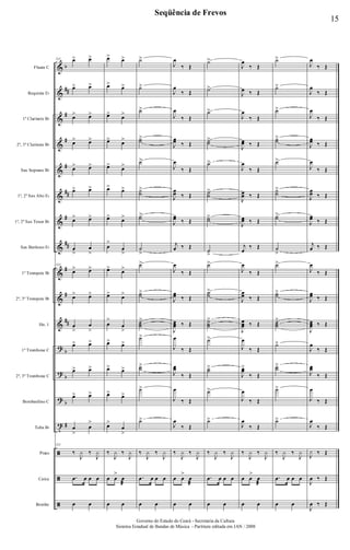 &
&
&
&
&
&
&
&
&
&
&
?
?
?
t
ã
ã
ã
b
##
#
#
#
##
#
##
#
#
##
b
b
b
#
Flauta C
Requinta Eb
1º Clarinete Bb
2º, 3º Clarinete Bb
Sax Soprano Bb
1º, 2º Sax Alto Eb
1º, 2º Sax Tenor Bb
Sax Barítono Eb
1º Trompete Bb
2º, 3º Trompete Bb
Hn. 1
1º Trombone C
2º, 3º Trombone C
Bombardino C
Tuba Bb
Prato
Caixa
Bombo
133 œ> œ>
œ> œ>
œ> œ>
œ> œ>
œ> œ>
œ> œ>
œ> œ>
œ
>
œ
>
133
œ> œ>
œ> œ>
œ
>
œ
>
œ> œ>
œ> œ>
œ> œ>
œ
>
œ
>
133
‰
J
y ‰
J
y
.œ œ œ œ
œ œ
œ> œ>
œ> œ>
œ>
œ>
œ> œ>
œ>
œ>
œ> œ>
œ>
œ>
œ
>
œ
>
œ>
œ>
œ> œ>
œ
>
œ
>
œ>
œ>
œ> œ>
œ>
œ>
œ>
œ
>
‰
J
y ‰
J
y
œ œ
>
œ
æ
œ œ
˙>
˙>
˙>
˙˙
>
˙>
˙˙
>
˙˙
>
˙
>
˙>
˙˙
>
˙˙˙
>
˙>
˙˙
>
˙>
˙>
‰
J
y ‰
J
y
.œ œ œ œ
œ œ
J
œ
‰ Œ
J
œ
‰ Œ
J
œ
‰ Œ
J
œœ ‰ Œ
J
œ
‰ Œ
J
œœ ‰ Œ
J
œœ ‰ Œ
j
œ ‰ Œ
J
œ
‰ Œ
J
œœ ‰ Œ
J
œœœ ‰ Œ
J
œ
‰ Œ
J
œœ
‰ Œ
J
œ
‰ Œ
J
œ
‰ Œ
‰
J
y ‰
J
y
œ œ
>
œ
æ
œ œ
˙>
˙>
˙>
˙˙
>
˙>
˙˙
>
˙˙
>
˙
>
˙>
˙˙
>
˙˙˙
>
˙>
˙˙>
˙>
˙>
‰
J
y ‰
J
y
.œ œ œ œ
œ œ
J
œ
‰ Œ
J
œ ‰ Œ
J
œ
‰ Œ
J
œœ ‰ Œ
J
œ
‰ Œ
J
œœ ‰ Œ
J
œœ ‰ Œ
j
œ
‰ Œ
J
œ
‰ Œ
J
œœ ‰ Œ
J
œœœ ‰ Œ
J
œ
‰ Œ
J
œœ>
‰ Œ
J
œ
‰ Œ
J
œ
‰ Œ
‰
J
y ‰
J
y
œ œ
>
œ
æ
œ œ
˙>
˙>
˙>
˙˙
>
˙>
˙˙
>
˙˙
>
˙
>
˙>
˙˙
>
˙˙˙
>
˙>
˙˙
>
˙>
˙>
‰
J
y ‰
J
y
.œ œ œ œ
œ œ
J
œ
‰ Œ
J
œ
‰ Œ
J
œ
‰ Œ
J
œœ ‰ Œ
J
œ
‰ Œ
J
œœ ‰ Œ
J
œœ ‰ Œ
j
œ ‰ Œ
J
œ
‰ Œ
J
œœ ‰ Œ
J
œœœ ‰ Œ
J
œ
‰ Œ
J
œœ
‰ Œ
J
œ
‰ Œ
J
œ
‰ Œ
J
y ‰ Œ
J
œ ‰ Œ
J
œ ‰ Œ
15
Seqüência de Frevos
Governo do Estado do Ceará - Secretaria da Cultura
Sistema Estadual de Bandas de Música - Partitura editada em JAN / 2008
 
