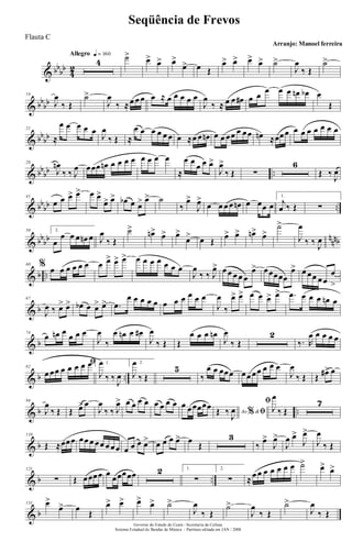 & bbbb
4
2
Allegro q = 160
4 ˙> œ> œ> œ>
œ> œ Œ
œ> œ> œ> œ> ˙>
J
œ
‰ Œ
˙>
& bbbb
14
J
œ
‰ Œ
˙>
J
œ
‰ ≈œ œ œ œ ≈ œ œ œ œ œ
J
œ
‰ ≈ œ œ œ# œ œ œ œ œ œn œb œ
Œ
& bb
bb
21
≈
œ œ œ œ œ
J
œ
‰ Œ ≈
œ œ œ œ œ œ œ ≈œ œ œn œ œ œœ œ œœ œn ≈œœœ œ œ œ œ œ œ œ
& bb
bb ..
28
J
œn
‰ ‰ J
œ œœœ œn œ œ œ œ œ œ œ œ
≈
œ œ
œ œ œ>
J
œ>
‰ Œ ∑
6
Œ ‰ J
œ
& bb
bb ..
41
œ œ œ> œ> œ œ>
œ> œ> œb œ œ> œ> ˙
‰
œ>
J
œ>
œ œ œ œ œn œ œœ œ
1.
j
œ ‰ Œ ∑
& bbbb nnnb
50 2.
œ
œ œ œ œn œ J
œ
‰ Œ
˙> œn> œ> œ>
œ> œ Œ
œ> œ> œn> œ>
˙>
J
œ
‰ ‰ J
œ
& b ..
60 % œ œ œ œ œ œ œ œ> œ> œ> œ œ œ œ œ œ œ
J
œ
‰ ‰ J
œ> œ œ œ œ œ
œ> œœœœœ
œ> œ œœ œœ
œ
>
& b
67
J
œ ‰ œ> œ> œb œ œ> œ> .œ
œ œ œ œ œ œ œ œ œ œ œ
J
œ
‰
œ> œ> œ œ œ> œ> .œ œ œ œ œn œ
& b
74
œ œn œ œ œ œ
J
œ
‰
œ œn œ œ#
J
œ
‰ Œ Œ
œ œ œ œn
J
œ
‰ Œ
2
‰. R
œ œ œ œ œ
& b ..
82
ﬁ
œ œœ œ œ œ œ œ 1.
J
œ
‰ ‰
J
œ
2.
J
œ
‰ Œ
5
‰
œ œ œœœ œœ œœ œ œ œ
J
œ
‰ Œ Œ œ#> œ
& b ..
94
J
œ
‰ Œ Œ œ> œ
J
œ
‰ ‰ J
œ> œ œ œ œ œ œ œ œ œ œœœœœ
Ao &% ﬁŒ ‰
J
œ
ﬁ
J
œ
‰ Œ
7
& b
110
Œ ≈œœœ œœ œ œœ œ œœ œ œ œ œ> œ œ œ œ> œ
Œ
3
‰
œ>
J
œ>
J
œ œ>
J
œ>
J
œ
‰ Œ
& b ..
121
∑ Œ œœœœ œ œœœœœ 2 1.
∑
2.
∑ ≈œ œ œ œ œ œ œ ˙> œ> œ>
& b
131 œ>
œ> œ
Œ
œ> œ> œ> œ> ˙>
J
œ
‰ Œ
˙>
J
œ
‰ Œ
˙>
J
œ
‰ Œ
Governo do Estado do Ceará - Secretaria da Cultura
Sistema Estadual de Bandas de Música - Partitura editada em JAN / 2008
Seqüência de Frevos
Arranjo: Manoel ferreira
Flauta C
 