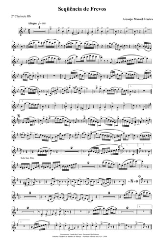 & bb
4
2
Allegro q = 160
4 ˙>
œ>
œ
> œ>
œ
>
œ Œ œ
>
œ
>
œ>
œ
>
˙
>
J
œ ‰ Œ ˙
>
J
œ ‰ Œ ˙
>
& bb
16
J
œ ‰ ≈
œœ œ œ ≈ œ œ œ œ œ
J
œ
‰ ≈œœ œ# œ
œ
œ œ œ œn œb œ Œ ≈
œœ œœ œ
J
œ ‰ Œ ≈ œœ œœ œ œ
& bb
24
œ
≈ œ œ œn œ œ œ œ œ œ œ œ# ≈ œ œ œ œ œ œ œ œ œ œ
J
œn
‰ ‰ j
œ œ œ œ œn œ œ œ œ œ œ œ œ
& bb ..
31
≈
œ œ
œœ œ>
J
œ
>
‰ Œ ∑ œ œœœœ œ œ
œ œ œ œn œ
J
œ ‰ ≈œœœ œ œ œ œ œ œn œ
œ œœœœ
& bb ..
39
œœ
œ œœ œn œ
J
œ ‰‰ j
œ œ œ œ>œ> œœ>œ> œ> œb œœ>œ> ˙
‰
œ>
J
œ>
œ œœœ œn œ œœœ
1.
J
œ ‰ Œ ∑
& bb nn#50 2.
œ
œ œ œ œn œ
J
œ ‰ Œ ˙>
œn
>
œ
>
œ
> œ#
>
œ Œ œ
>
œ
>
œn
>
œ
>
˙>
J
œ ‰ ‰ j
œ
&
# ..
60 %
œ œ œ œ œ œ œ œ> œ> œ> œ œ œ œ œ œ œ
j
œ ‰ ‰ J
œ> œ œ œ œ œ
œ> œœœœœ
œ> œ œ œ œ œ œœ
>
j
œœ ‰ œ> œ>
&
#68
œn œ œ> œ> .œ œœœœœ œ œ œ œ œ œ
J
œ ‰ œ> œ> œ œ œ> œ> .œ œ œ œ œ# œ œ œ# œ œ
œ œ
J
œ ‰ œ œ# œ œ#
&
# ..
76
J
œ ‰ Œ Œ œ œ œ œ#
J
œ ‰ Œ
2
‰.
R
œ œ œ œ œ
ﬁ
œ œ œ œ œ œ œ œ
1.
J
œ
‰ ‰ j
œ
2.
J
œ
‰ ‰
J
œ
&
#
Solo Sax Alto
85
œ œ# œ œ œ œ œ œ œ œ# œ œ œ œ œ œ œœ œœœ œœ 2
‰
œ œ œ œ œ œ œ œ œ œ œ œ
J
œ
‰ Œ
&
#93
Œ œœ#
>
œœ
j
œœ
‰ Œ Œ œ
>
œ
J
œ ‰ ‰
J
œ
> œ œ œ œ œ œ œ œ œ œœœœœ Ao &% ﬁŒ ‰ j
œ
ﬁ
J
œ
‰ Œ
&
# ..
103 3
Œ ‰
œ œ œ œb œ œ œ
œb œ œ œ œ œ œ œ
Œ
3
Œ œ œ œ œ œ œœ œ œ œ
&
# ..
116 2
‰
œ
>
j
œ
>
j
œ œ
> J
œ>
J
œ ‰ Œ ∑ Œ œœœœ œ
œœ œ œ œ 2 1.
∑
&
#127 2.
∑ ≈œœœœœœœ ˙>
œ>
œ> œ>
œ
>
œ Œ œ> œ> œ>
œ> ˙>
J
œ
‰ Œ ˙>
J
œ ‰ Œ
˙>
J
œ
‰Œ
Governo do Estado do Ceará - Secretaria da Cultura
Sistema Estadual de Bandas de Música - Partitura editada em JAN / 2008
Seqüência de Frevos
Arranjo: Manoel ferreira
2º Clarinete Bb
 