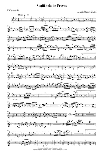 & bb
4
2
Allegro q = 160
4 ˙>
œ>
œ
> œ>
œ
>
œ
Œ
œ
>
œ
>
œ>
œ
>
˙
>
j
œ ‰ Œ ˙
>
j
œ ‰ Œ ˙
>
& bb
16
j
œ ‰ ≈œœœ œ ≈œœœœ œ
j
œ ‰ ≈ œ œ œ# œ œ
œ œ œ œn œb œ Œ ≈
œ œ œ œ œ J
œ ‰ Œ ≈œ œ œ œ œ œ
& bb
24
œ
≈œœ œn œ œ œœ œ œ œ œ# ≈
œ œ# œ œ œœœœœœ
J
œn ‰ ‰ j
œ œœœ œn œ œœœ œœœ œ
≈œœ
œ œ œ>
& bb ..
32
J
œ
>
‰ Œ ∑ œ œ œ œ œ œ œ
œ œ œ œn œ
J
œ ‰ ≈ œ œ œ œ œ œ œ œ œn œ
œ œ œ œ œ
& bb ..
39
œœ
œ œœ œn œ
J
œ ‰‰ j
œ œ œ œ>œ> œœ>œ> œ> œb œœ>œ> ˙ ‰
œ>
J
œ>
œ œœœ œn œ œœœ
1.
J
œ ‰ Œ ∑
& bb nn#50 2.
œ
œ œ œ œn œ
J
œ ‰ Œ ˙>
œn
>
œ
>
œ
> œ
>
œ
Œ œ
>
œ
>
œn
>
œ
>
˙n
>
J
œ ‰ ‰ j
œ
&
# ..
60 %
œ œ œ œ œ œ œ œ> œ> œ> œ œ œ œ œ œ œ
j
œ ‰ ‰ J
œ> œ œ œ œ œ
œ> œœœœœ
œ> œ œ œ œ œ œ
>
j
œ ‰ œ> œ>
&
#68
œn œ œ> œ> .œ œœœœœ œ œ œ œ œ œ
J
œ ‰ œ> œ> œ œ œ> œ> .œ œ œ œ œ# œ œ œ# œ œ
œ œ
J
œ ‰ œ œ# œ œ#
&
# ..
76
J
œ ‰ Œ Œ œ œ œ œ#
J
œ ‰ Œ
2
‰.
R
œ œ œ œ œ
ﬁ
œ œ œ œ œ œ œ œ
1.
J
œ
‰ ‰ j
œ
2.
J
œ
‰ ‰
J
œ
&
#
Solo Sax Alto
85
œ œ# œœœ œœ œ œ œ# œ œœ œœ œ œœœœœœœ 2
‰ œœ œœœ œœœ œœ œœ
J
œ ‰ Œ Œ
œ
>
œ
&
# ..
94
j
œ
‰ Œ Œ œ>
œ
J
œ ‰ ‰
J
œ
> œ œ œ œ œ œ œ œ œ œœœœœ Ao &% ﬁŒ ‰ j
œ
ﬁ
J
œ
‰ Œ
3
&
#106
Œ ‰
œ œ œ œb œ œ œ
œb œ œ œ œ œ œ œ
Œ
3
Œ œ œ œ œ œ œ œ œ œ œ 2
&
# ..
118
‰
œ
>
j
œ#
>
j
œ œ
>
j
œ
>
j
œ ‰ Œ ∑ Œ œ œ œ œ œ
œ œ œ œ œ 2 1.
∑
&
#127 2.
∑ ≈œœœœœœœ ˙>
œ>
œ> œ>
œ
>
œ
Œ œ> œ> œ>
œ> ˙>
J
œ ‰ Œ ˙>
J
œ ‰ Œ ˙>
J
œ ‰Œ
Governo do Estado do Ceará - Secretaria da Cultura
Sistema Estadual de Bandas de Música - Partitura editada em JAN / 2008
Seqüência de Frevos
Arranjo: Manoel ferreira
3º Clarinete Bb
 