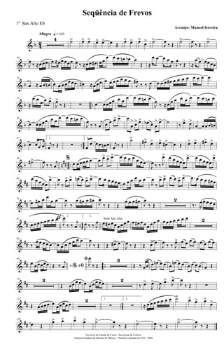 & b 4
2
Allegro q = 160
4 ˙> œ> œ> œ> œ> œ Œ
œ> œ> œ>
œ> ˙>
J
œ
‰ Œ
˙>
J
œ
‰ Œ
˙>
& b
16
J
œ
‰ ≈œ œœ œ ≈œœ œœœ
J
œ ‰ ≈œ œ œ# œ œ
œ œ œ œn œb œ
Œ ≈
œ œ œ œ œ
J
œ
‰ Œ ≈
œ œ œœœœ
& b
24
œ ≈ œ œ œn œ œ œ œ œ œ œ œ# ≈œ œœ œ œ œ œ œ œ œ
J
œ#
‰ ‰ J
œ œ œ œ œ# œ œ œ œ œ œ œ œ
& b ..
31
≈
œ œ
œ œ œ>
J
œ>
‰ Œ ∑ œ œœœœ œ œ
œ œ œ œn œ
J
œ
‰ ≈œ œ œ œ œ œ œ œ œn œ
& b
38
œ œœœœ œ œ
œ œ œ œn œ
J
œ
‰ ‰
j
œ œ œ œ> œ> œ
œ
> œ> œ> œb œ œ
> œ> ˙
‰ œ>
J
œ>
œ œ œ œ œn
& b ..
47
œ œœ œ
1.
j
œ ‰ Œ ∑
2.
œ
œ œ œ œn œ j
œ ‰ Œ
˙>
œ#>
œ> œ> œ#> œ Œ œ> œ> œ#>
œ>
& b n
## ..
58
˙#>
J
œ
‰ ‰
j
œ
%
œ œœœ œ œ œ œ> œ> œ> œ œ œ œ œ œ œ
J
œ ‰ ‰ J
œ> œ œ œ œœ
œ> œ œ œ œœ
œ>
&
##
66 œ œ œ œœ
œ>
J
œ
‰
œ> œ> œn œ œ> œ> .œ œ œ œ œœ œ œ œ œ œ œ
J
œ
‰
œ> œ> œ œ œ> œ> .œ œ œ œ œ# œ
&
##
74
œ œ# œ œ
œ œ
J
œ
‰
œ œ# œ œ#
J
œ
‰ Œ Œ
œ œ œ œ#
J
œ
‰ Œ
2
‰. R
œ œ œ œ œ
&
## ..
82 ﬁ
œ œ œ œ œ œ œ œ 1.
J
œ
‰ ‰
j
œ
2.
J
œ ‰ ‰ J
œ Solo Sax Alto
œ œ# œ œ œ œ œ œ œ œ# œ œ œ œ œ œ œ œ œ œ œ œ œ 2
&
##
90
‰
œ œ œ œ œ œ œ œ œ œ œ œ
J
œ
‰ Œ Œ œ#> œ
J
œ ‰ Œ Œ œ> œ
J
œ
‰ ‰ J
œ> œ œ œ œ œ œ œ œ
&
## ..
99
œ œ œœœœ Ao &% ﬁŒ ‰
j
œ
ﬁ
J
œ
‰ Œ
3
Œ ‰ œœ œ œn œ œ œ
œn œ œ œ œ œ œ œ Œ
&
##
111 3
Œ œœ œ œ œ œ œ œ œ œ 2
‰ œ>
J
œ>
J
œ œ>
J
œ>
J
œ
‰ Œ ∑
&
## ..
122
Œ œ œœœ œ
œœœœ œ
2 1.
∑
2.
∑ ≈ œ œ œ œ œ œ œ ˙> œ> œ> œ>
œ>
&
##
132
œ Œ
œ> œ> œ>
œ> ˙>
J
œ
‰ Œ ˙>
J
œ ‰ Œ
˙>
J
œ
‰ Œ
Governo do Estado do Ceará - Secretaria da Cultura
Sistema Estadual de Bandas de Música - Partitura editada em JAN / 2008
Seqüência de Frevos
Arranjo: Manoel ferreira
1º Sax Alto Eb
 