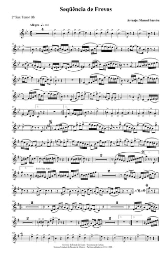 & bb
4
2
Allegro q = 160
4
˙
>
œ
> œ> œ> œ> œ Œ œ
> œ> œ>
œ
>
˙
>
J
œ ‰ Œ ˙
>
J
œ ‰ Œ
& bb
15
˙
>
J
œ ‰ ≈œœœ œ ≈œœ œ œœ
j
œ ‰ ≈ œ œ œ# œ œ œ œ œ œn œb œ Œ ≈
œ œ œ œ œ J
œ ‰ Œ
& bb
23
≈ œ œ œ œ œ œ œ
≈
œ œ œn œ œœ œœœœ œ# ≈
œœœ œ œœœœ œœ
J
œn ‰ ‰ j
œ œ œ œ œn œ œ œ œ
& bb ..
30
œ œœ œ
≈œœ
œœ œ>
J
œ
>
‰ Œ ∑ œ œœœœ œ œ
œ œœ œn œ
J
œ ‰ ≈œœœ œ œ œ œ œ œn œ
& bb
38
œ œœœœ œ œ œ œ œ œn œ
J
œ ‰ ‰ j
œ œ œ œ> œ> œ œ> œ>
œ
>
œb œ œ
>
œ
>
˙ ‰ œ
>
j
œ
> œ œ œ œ œn
& bb ..
47
œ œ œ œ
1.
j
œ
‰ Œ ∑
2.
œ
œ œœ œn œ J
œ ‰ Œ ˙>
œn
>
œ
>
œ
>
œ
>
œ Œ œ
>
œ
>
œn
>
œ
>
& bb nn# ..
58
˙>
J
œ ‰ ‰ j
œ
%
œ œ œœ œœ œ œ> œ> œ> œ œ œ œ œ œ œ
j
œ ‰ ‰ J
œ> œ œœ œœ
œ> œœœœœ
œ>
&
#66
œ œ œ œ œ œ
>
j
œ ‰ œ> œ> œn œ œ> œ> .œ œœœœœ œ œ œ œ œ œ
J
œ ‰ œ> œ> œ œ œ> œ> .œ œ œ œ œ# œ
&
# ..
74
œ œ# œ œ
œœ
J
œ‰œ œ# œ œ# J
œ ‰ Œ Œ œœœ œ#
J
œ ‰ Œ
2
‰.
R
œœœœœ
ﬁ
œœœœœœœœ
1.
J
œ
‰ ‰ j
œ
&
#84
2.
J
œ
‰ ‰
J
œ
Solo Sax Alto
œ œ# œ œ œ œ œ œ œ œ# œ œ œ œ œ œ œœœœœœœ 2
‰ œ œœ œœ œ œ œ œ œ œ œ
&
#92
J
œ ‰ Œ Œ œ
> œ
J
œ ‰ Œ Œ œ
>
œ
J
œ ‰ ‰
J
œ
> œ œ œ œ œ œ œ œ œ œœœœœ Ao &% ﬁŒ ‰ j
œ
ﬁ
J
œ
‰ Œ
&
# ..
103 3
Œ ‰
œ œ œ œb œ œ œ œb œ œ œ œ œ œ œ
Œ
3
Œ œœœœ œ œœœœœ
&
# ..
116 2
‰œ>
J
œ#>
J
œœ>
J
œ>
J
œ
‰Œ ∑ Œ
œœœœ œœœœœœ
2 1.
∑
2.
∑ ≈œœœœœœœ
&
#129
˙>
œ> œ> œ>
œ
>
œ Œ œ> œ> œ> œ> ˙>
J
œ ‰ Œ ˙>
J
œ ‰ Œ ˙>
J
œ ‰ Œ
Governo do Estado do Ceará - Secretaria da Cultura
Sistema Estadual de Bandas de Música - Partitura editada em JAN / 2008
Seqüência de Frevos
Arranjo: Manoel ferreira
2º Sax Tenor Bb
 