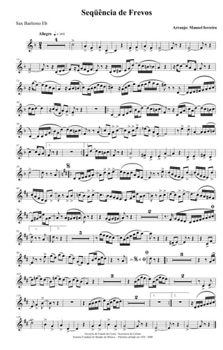 & b 4
2
Allegro q = 160
4
˙>
œ
> œ
>
œ
> œ
>
œ
Œ œ
>
œ
>
œ
> œ
>
˙
>
j
œ ‰ Œ ˙
>
j
œ ‰ Œ
& b
15
˙
>
j
œ ‰ ≈
œ œ œ œ ≈œ œœœ œ j
œ
‰ ≈
œ œ œ# œ œ œ œ œ œn œb œ Œ ≈œ œ œ œ œ
j
œ ‰ Œ
& b
23
≈
œ œ œ œ œ œ œ ≈ œ œ œn œ œœœœœœ œ# ≈œœœ œ œ œ œ œ œ œ
J
œ#
‰ ‰ j
œ œ œ œ œ# œ œ œ œ
& b ..
30
œœœ œ ≈œœœœ œ
>
j
œ>
‰ Œ ∑
œ œ œ œœ œœ
œ œ œ œn œ j
œ ‰ ≈
œ œœ œ œœ œ œ œn œ
& b
38
œ œ œ œ œ œ œ œ œ œ œn œ j
œ ‰ ‰ j
œ œ œ œ
> œ> œ œ
> œ> œ> œb œ œ
> œ
>
˙ ‰ œ>
J
œ>
œ œ œ œ œn
& b ..
47
œ œœ œ
1.
j
œ ‰ Œ ∑
2.
œ
œ œœ œn œ j
œ ‰ Œ ˙
> œ#
> œ
>
œ
>
œ
>
œ Œ
œ
>
œ
>
œ#
> œ
>
& b n
## ..
58
˙>
J
œ ‰ ‰
j
œ
%
œ œ œœ œ œ œ œ> œ> œ> œ œ œ œ œ œ œ
j
œ ‰ ‰ J
œ> œ œœ œ œ
œ
>
œœœœœ
œ
>
&
##
66
œ œ œ œ œ
œ
> J
œ ‰ œ
>
œ
>
œn œ œ
> œ> .œ œœ œœœ œ œœ œ œœ
J
œ ‰ œ
> œ> œ œ œ
> œ> .œ œ œ œ œ# œ
&
##
74
œ œ# œœ
œœ
j
œ ‰ œ œ# œ œ# J
œ ‰ Œ Œ œœœ œ#
j
œ ‰ Œ
2
‰. r
œ œœœœ
ﬁ
œ œœœœœœœ
&
## ..
83
1.
J
œ ‰ ‰ j
œ
2.
J
œ ‰ Œ
5
‰
œœœœœ œ œœœ œ œ œ
J
œ
‰ Œ Œ
œ#
>
œ
j
œ
‰ Œ Œ
œ
>
œ
&
## ..
96
j
œ ‰ ‰ J
œ> œ œ œ œ œ œ œ œ œ
œœœœœ Ao &% ﬁŒ ‰ j
œ
ﬁ
J
œ ‰ Œ
3
Œ ‰ œœ
&
##
107
œ œn œ œ œ
œn œ œ œ œ œ œ œ Œ
3
Œ œœœœ œ œœœœœ 2
‰
œ
>
j
œ
>
&
## ..
119
j
œ œ
> J
œ
>
J
œ ‰ Œ ∑ Œ œœœœ œ œœœœœ
2 1.
∑
2.
∑ ≈
œœœœœœœ
&
##
129
˙>
œ
>
œ
>
œ
> œ
>
œ
Œ œ
>
œ
>
œ
>
œ
>
˙
>
j
œ ‰ Œ
˙
>
j
œ
‰ Œ ˙
>
j
œ ‰ Œ
Governo do Estado do Ceará - Secretaria da Cultura
Sistema Estadual de Bandas de Música - Partitura editada em JAN / 2008
Seqüência de Frevos
Arranjo: Manoel ferreira
Sax Barítono Eb
 