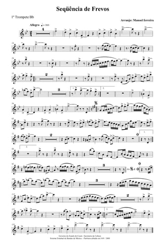 & bb
4
2
Allegro q = 160
4 ˙> œ>
œ
> œ>
œ
>
œ Œ œ
> œ> œ>
œ
> ˙>
J
œ
‰ Œ
˙>
& bb
14
J
œ
‰ Œ
˙>
J
œ
‰ Œ ∑ ‰ J
œ.
Œ ∑ ‰. R
œœœœ œ
Œ ‰.
R
œœœœ œ Œ
& bb
24
‰ J
œ>
Œ ∑ ‰
J
œ>
Œ ∑ ‰
œ>
‰ ≈ œ œ œn œ œ œ œ œœ œ œ
J
œ
‰ Œ ‰
œ>
J
œ>
& bb ..
33
J
œ œ>
J
œ> 2
‰ J
œ>
Œ ∑ ‰ J
œ>
Œ ∑ ‰ J
œ>
‰ j
œ œ œ œ> œ> œ œ> œ> œ>
& bb ..
43
œb œ œ> œ> ˙ 3 1.
‰
œ>
J
œ>
J
œ œ>
J
œ> 2.
∑ ∑ ˙>
œn
>
œ
>
& bb nn# ..
54
œ
> œ
>
œ
Œ œ
>
œ
>
œn
>
œ
>
˙>
J
œ
‰ ‰ j
œ
%
œ œœœœœ œ œ> œ> œ> œ œ œœœœœ
&
#63
œ œ>
Œ Œ ‰ J
œ>
J
œ
‰ Œ Œ ‰ J
œ>
J
œ ‰ œ> œ> œn œ œ> œ> .œ œœœœœ œ œœœ œœ
J
œ ‰ œ> œ>
&
# ..
72
œœœ>œ> œ
Œ
2
Œ œ œ œ Œ Œ œ# œ œ ‰ J
œ œœœ
>œ> œ Œ
ﬁ
∑
1.
Œ ‰ j
œ
&
#84
2.
∑ J
œ>
‰ Œ J
œ>
‰ Œ J
œ>
‰ Œ Œ
œ œ œ œ œ œ œ
œ œ œ œ œ
j
œ ‰ Œ
&
#92
Œ
œn œ œn œ œn œ
œ#
>
œ
j
œ ‰
œœœœ œ œ
œ
>
œ
J
œ ‰ Œ
3
Ao &% ﬁŒ ‰ j
œ
ﬁ
Œ ‰ œœ
&
# ..
103
œ œb œ œ œ
œb œ œ œ œ œ œ œ
Œ
3
Œ ≈ œ œ œ œ œ œ œ œ œ œ œ
&
#112
œ œ œ œ> œ œ œ œ> œ
Œ ∑ ≈œ œ œ œ œ œ œ œ œœœœœ 2
‰
œ>
J
œ>
&
# ..
121
J
œ œb>
J
œ> œ
Œ ∑ ‰ J
œ œ
œ
>
œ œ œ œ> 1.
œ ‰ œœ
2.
˙ œœœœœœœœ ˙> œ> œ>
&
#131
œ>
œ
>
œ Œ œ> œ> œ> œ> ˙>
J
œ
‰ Œ
˙>
J
œ
‰ Œ
˙>
J
œ
‰ Œ
Governo do Estado do Ceará - Secretaria da Cultura
Sistema Estadual de Bandas de Música - Partitura editada em JAN / 2008
Seqüência de Frevos
Arranjo: Manoel ferreira
1º Trompete Bb
 