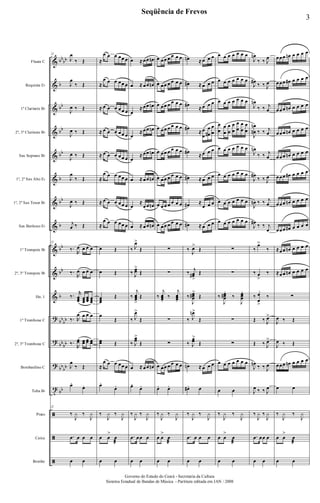 &
&
&
&
&
&
&
&
&
&
&
?
?
?
t
ã
ã
ã
bb
bb
b
bb
bb
bb
b
bb
b
bb
bb
b
bb
bb
bb
bb
bb
bb
bb
Flauta C
Requinta Eb
1º Clarinete Bb
2º, 3º Clarinete Bb
Sax Soprano Bb
1º, 2º Sax Alto Eb
1º, 2º Sax Tenor Bb
Sax Barítono Eb
1º Trompete Bb
2º, 3º Trompete Bb
Hn. 1
1º Trombone C
2º, 3º Trombone C
Bombardino C
Tuba Bb
Prato
Caixa
Bombo
22
J
œ
‰ Œ
J
œ
‰ Œ
J
œ ‰ Œ
J
œ ‰ Œ
J
œ ‰ Œ
J
œ
‰ Œ
J
œ ‰ Œ
j
œ ‰ Œ
22
‰.
R
œ œ œ œ
‰.
R
œ œ œ œ
‰. r
œœœ œœœ
œœœ œœœ
‰. R
œ œ œ œ
‰.
R
œœ œœ œœ œœ
J
œ
‰ Œ
œ.
œ.
22
‰
J
y ‰
J
y
.œ œ œ œ
œ œ
≈
œ œ œ œœ œ
≈
œ œ œ œœ œ
≈ œ œ œ œœ œ
≈ œ œ œ œœ œ
≈ œ œ œ œœ œ
≈
œ œ œ œœ œ
≈ œ œ œ œœ œ
≈
œ œ œ œœ œ
œ Œ
œ Œ
œœœ
Œ
œ
Œ
œœ Œ
≈
œ œ œ œœ œ
œ.
œ.
‰
J
y ‰
J
y
œ œ
>
œ
æ
œ œ
œ ≈ œœ œn
œ ≈ œœ œn
œ
≈ œœ œn
œ
≈ œœ œn
œ
≈ œœ œn
œ ≈ œœ œn
œ
≈
œœ œn
œ ≈ œœ œn
‰ J
œ>
Œ
‰ J
œœ
>
Œ
‰
j
œœœ
>
Œ
‰ J
œ>
Œ
‰ J
œœ
>
Œ
œ ≈ œœ œn
œ.
œ.
‰
J
y ‰
J
y
.œ œœ œ
œ œ
œ œœ œ œ œ œ
œ œœ œ œ œ œ
œ œœ œ œ œ œ
œ œœ œ œ œ œ
œ œœ œ œ œ œ
œ œœ œ œ œ œ
œ œœ œ œ œ œ
œ œœ œ œ œ œ
∑
∑
‰
j
œœœ.
‰
j
œœœ.
∑
∑
œ œœ œ œ œ œ
œ. œ.
‰
J
y ‰
J
y
œ œ
>
œ
æ
œ œ
œn ≈ œ œ œ
œ# ≈ œ œ œ
œ#
≈ œ œ œ
œ#
≈ œ
œ
œ
œ#
œ
œ
œ#
≈ œ œ œ
œ# ≈ œ œ œ
œ# ≈
œ œ œ
œ# ≈ œ œ œ
‰
J
œ>
Œ
‰
j
œœ#
>
Œ
‰
J
œœœ#
>
Œ
‰ J
œn>
Œ
‰ J
œœ
>
Œ
œn ≈ œ œ œ
œ#. œ
‰
J
y ‰
J
y
.œ œ œ œ
œ œ
œ œ œ œ œ œ œ
œ œ œ œ œ œ œ
œ œ œ œ œ œ œ
œ
œ
œ
œ
œ
œ
œ
œ
œ
œ
œ
œ
œ
œ
œ œ œ œ œ œ œ
œ œ œ œ œ œ œ
œ œ œ œ œ œ œ
œ œ œ œ œ œ œ
∑
∑
‰
J
œœœ#
.
‰
J
œœœ
.
∑
∑
œ œ œ œ œ œ œ
œ œ
‰
J
y ‰
J
y
œ œ
>
œ
æ
œ œ
J
œn
‰ ‰ J
œ
J
œ#
‰ ‰ J
œ
J
œn
‰ ‰ j
œ
J
œ
œn
n
‰ ‰ j
œ
J
œn
‰ ‰ j
œ
J
œ#
‰ ‰ J
œ
J
œn ‰ ‰ j
œ
J
œ#
‰ ‰ j
œ
‰
œ>
‰
‰ œ
>
‰
‰ œ
œ
>
‰
Œ ‰ J
œ>
Œ ‰ J
œ>
J
œn
‰ ‰ J
œ
J
œ ‰ ‰ J
œ
‰
J
y ‰
J
y
.œ œœ œ
œ œ
œœœ œn œ œ œ œ
œœœ œ# œ œ œ œ
œœœ œn œ œ œ œ
œœœ œn œ œ œ œ
œœœ œn œ œ œ œ
œœœ œ# œ œ œ œ
œœœ œn œ œ œ œ
œœœ œ# œ œ œ œ
≈œœ œn œ œ œ œ
≈œœ œn œ œ œ œ
∑
J
œ ‰ Œ
J
œ ‰ Œ
œœœ œn œ œ œ œ
œ œ
‰
J
y ‰
J
y
œ œ
>
œ
æ
œ œ
3
Seqüência de Frevos
Governo do Estado do Ceará - Secretaria da Cultura
Sistema Estadual de Bandas de Música - Partitura editada em JAN / 2008
 