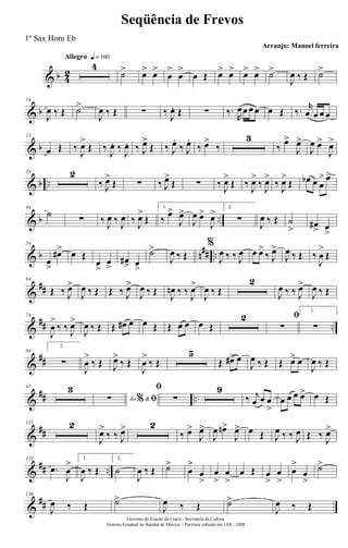 & b 4
2
Allegro q = 160
4
˙> œ> œ>
œ
>
œ
>
œ Œ œ> œ> œ> œ> ˙>
J
œ ‰ Œ ˙>
& b
14
J
œ ‰ Œ ˙>
J
œ ‰ Œ ∑ ‰ J
œ. Œ ∑ ‰.
R
œœ œ œ œ Œ ‰. r
œ œ œ œ
& b
23
œ Œ ‰
J
œ>
Œ ‰
J
œ. ‰
J
œ. ‰ J
œ>
Œ ‰ J
œ.
‰ J
œ.
‰ œ>
‰
3
‰ œ>
J
œ>
J
œ œ>
J
œ>
& b ..
34 2
‰ J
œ>
Œ ∑ ‰ J
œ>
Œ ∑ ‰ J
œ>
Œ ‰ J
œ>
‰ J
œ>
‰ J
œ>
Œ œb œ œ
> œ>
& b ..
44
˙
∑ ‰ J
œ ‰ J
œ ‰ J
œ>
Œ
1.
‰
œ>
J
œ>
J
œ œ>
J
œ> 2.
∑ J
œ ‰ Œ ˙
> œ#
> œ
>
& b n## ..
54
œ
>
œ#> œ Œ
œ
>
œ
>
œ#> œ
>
˙>
J
œ ‰ Œ
%
J
œ ‰ ‰ J
œ œ œ>
‰ J
œ>
J
œ ‰ Œ ‰
J
œ
>
Œ
&
##
64
Œ ‰ J
œ>
J
œ ‰ Œ Œ ‰ J
œ>
J
œ ‰ Œ
J
œn ‰ ‰
J
œ>
J
œ ‰ Œ
2
J
œ ‰ ‰ J
œ>
J
œ ‰ Œ
&
## ..
74
J
œ
>
‰ ‰ J
œ>
J
œ ‰ Œ Œ œ# œ œ Œ Œ œ œ œ Œ
2 ﬁ
∑
1.
∑
&
##
84
2.
∑
J
œ
>
‰ Œ J
œ>
‰ Œ
J
œ
>
‰ Œ
5
Œ œ#> œ
J
œ ‰ Œ Œ œ> œ
J
œ ‰ Œ
&
## ..
97 3
Ao &% ﬁ∑
ﬁ
∑
9
‰ j
œ œ œ
>
œ œ œ œ> œ Œ
&
##
115 2
J
œ>
‰ ‰ J
œ> 2
‰ œ>
J
œ>
J
œ œn>
J
œ> œ Œ J
œ ‰ ‰ J
œ Œ ‰ J
œ>
&
## ..
125
.œ
J
œ
> 1.
J
œ ‰ Œ
2.
˙
J
œ ‰ Œ ˙>
œ
>
œ
>
œ
>
œ
>
œ Œ œ
>
œ
>
œ
>
œ
>
˙>
&
##
136
J
œ ‰ Œ ˙>
J
œ ‰ Œ ˙>
J
œ ‰ Œ
Governo do Estado do Ceará - Secretaria da Cultura
Sistema Estadual de Bandas de Música - Partitura editada em JAN / 2008
Seqüência de Frevos
Arranjo: Manoel ferreira
1º Sax Horn Eb
 