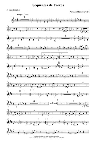 & b 4
2
Allegro q = 160
4
˙
>
œ
>
œ
> œ
>
œ
>
œ
Œ œ
> œ
>
œ
>
œ
>
˙
>
j
œ ‰ Œ ˙
>
& b
14
j
œ ‰ Œ ˙
>
j
œ ‰ Œ ∑ ‰ j
œ.
Œ ∑ ‰. r
œ œ œ œ œ Œ ‰. r
œ œ œ œ
& b
23
œ
Œ ‰ j
œ
>
Œ ‰ j
œ.
‰ j
œ.
‰ j
œ
>
Œ ‰ j
œ.
‰ j
œ.
‰
œ
>
‰
3
‰ œ
> j
œ
>
j
œ œ
>
j
œ
>
& b ..
34 2
‰ j
œ
>
Œ ∑ ‰ j
œ
>
Œ ∑ ‰ j
œ
>
Œ ‰ j
œ
>
‰ j
œ
>
‰ j
œ
>
Œ œb œ œ
>
œ
>
& b ..
44
˙ ∑ ‰ j
œ ‰ j
œ ‰ j
œ
>
Œ
1.
‰ œ
> j
œ
>
j
œ œ
>
j
œ
>
2.
∑ j
œ ‰ Œ ˙
> œ#
> œ
>
& b n
## ..
54
œ
>
œ#> œ Œ
œ
>
œ
>
œ#
> œ
>
˙#
>
j
œ ‰ Œ
%
j
œ ‰ ‰ j
œ œ œ
>
‰
j
œ
>
j
œ ‰ Œ
&
##
63
‰ j
œ
>
Œ Œ ‰ j
œ
>
j
œ ‰ Œ Œ ‰ j
œ
>
j
œ ‰ Œ j
œ ‰ ‰ j
œ
>
j
œ ‰ Œ
2
&
##
72
j
œ# ‰ ‰ j
œ
>
j
œ ‰ Œ j
œ
>
‰ ‰ j
œ
>
j
œ ‰ Œ Œ œ œ œ Œ Œ œ# œ œ Œ
2
&
## ..
82 ﬁ
∑
1.
∑
2.
∑ j
œ
>
‰ Œ j
œ
>
‰ Œ j
œ
>
‰ Œ
5
Œ œ
>
œ
j
œ ‰ Œ
&
## ..
95
Œ
œ
>
œ
j
œ ‰ Œ
3
Ao &% ﬁ∑
ﬁ
∑
9
‰ j
œ œ œ
>
&
##
113
œ œ œ œ
>
œ Œ
2
j
œ
>
‰ ‰ j
œ
>
2
‰ œ#
>
j
œ
>
j
œ œ
> j
œ
>
œ Œ
&
## ..
123
j
œ ‰ ‰ j
œ Œ ‰ j
œ
>
.œ
j
œ
>
1.
j
œ
‰ Œ
2.
˙
j
œ
‰ Œ ˙>
œ
>
œ
>
œ
> œ
>
œ
Œ œ
>
œ
>
&
##
134
œ
>
œ
>
˙
>
j
œ ‰ Œ ˙
>
j
œ ‰ Œ ˙
>
j
œ ‰ Œ
Governo do Estado do Ceará - Secretaria da Cultura
Sistema Estadual de Bandas de Música - Partitura editada em JAN / 2008
Seqüência de Frevos
Arranjo: Manoel ferreira
3º Sax Horn Eb
 
