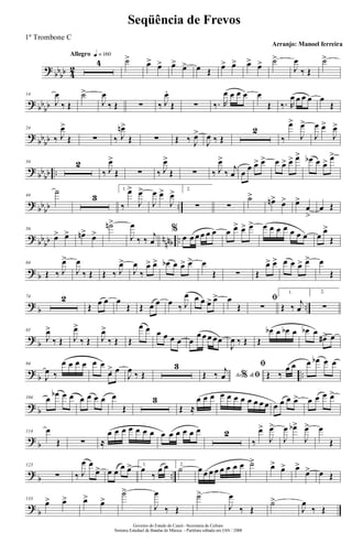 ?
bbbb 4
2
Allegro q = 160
4 ˙>
œ> œ> œ> œ> œ Œ œ> œ> œ> œ> ˙>
J
œ
‰ Œ
˙>
? bb
bb
14
J
œ
‰ Œ
˙>
J
œ
‰ Œ ∑ ‰ J
œ.
Œ ∑ ‰. R
œ œ œ œ œ
Œ ‰. R
œ œ œ œ œ
Œ
?
bb
bb
24
‰ J
œ>
Œ ∑ ‰ J
œn>
Œ ∑ Œ ‰ J
œ>
J
œ ‰ Œ
2
‰
œ>
J
œ>
J
œ œ>
J
œ>
?
bb
bb ..
34 2
‰ J
œ>
Œ ∑ ‰ J
œ>
Œ ∑ ‰ J
œ>
‰
j
œ œ
œ œ> œ> œ œ> œ> œ> œb œ œ> œ>
?
bbbb ..
44
˙
3
1.
‰
œ>
J
œ>
J
œ œ>
J
œ> 2.
∑ ∑
˙>
œn> œ> œ>
œ
>
œ Œ
? bb
bb n
nnb ..
56
œ> œ> œn>
œ>
˙n>
J
œ
‰ ‰
j
œ
%
œ œ œ œ œ œ œ œ> œ> œ> œ œ œ œ œ œ œ œ
œ>
Œ
? b
64
Œ ‰ J
œ>
J
œ
‰ Œ Œ ‰ J
œ>
J
œ
‰
œ> œ> œb œ œ> œ> œ
Œ ∑ Œ
œ> œ> œ œ œ> œ> œ
Œ
?
b ..
74 2
Œ œ œ œ
Œ Œ œ œ œ ‰ J
œ œ œ œ> œ> œ
Œ
ﬁ
∑
1.
Œ ‰ j
œ
2.
∑
?
b
85
J
œ>
‰ Œ J
œ>
‰ Œ J
œ>
‰ Œ Œ
œ œ œ œ œ œ œ
œ œ œ œœ
J
œ ‰ Œ Œ
œb œ œb œ œb œ
œ#> œ
?
b ..
94
J
œ ‰
œ œ œ œ œ œ
œ> œ
J
œ ‰ Œ
3
Ao &% ﬁŒ ‰ j
œ
ﬁ
Œ ‰
œ œ œ œb œ œ
? b
104 œ œb œ œ œ œ œ œ œ
Œ
3
Œ ≈
œ œ œ œ œ œ œ œ œ œ œ œ œ œ œ> œ œ œ œ>
?
b
114 œ
Œ ∑ ≈
œ œ œ œ œ œ œ œ œ œ œ œ œ 2
‰
œ>
J
œ>
J
œ œb>
J
œ> œ
Œ
?
b ..
123
∑ ‰ J
œ œ
œ> œ œ œ œ> 1.
œ
‰
œ œ 2.
˙ œ œ œ œ œ œ œ œ ˙> œ> œ> œ>
œ> œ Œ
?
b
133
œ> œ> œ> œ>
˙>
J
œ
‰ Œ
˙>
J
œ
‰ Œ
˙>
J
œ
‰ Œ
Governo do Estado do Ceará - Secretaria da Cultura
Sistema Estadual de Bandas de Música - Partitura editada em JAN / 2008
Seqüência de Frevos
Arranjo: Manoel ferreira
1º Trombone C
 