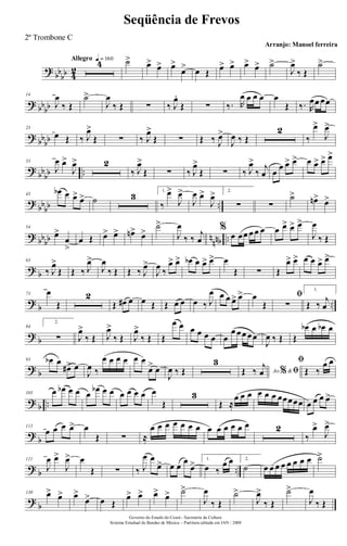 ?
bb
bb 4
2
Allegro q = 160
4 ˙> œ> œ> œ>
œ> œ Œ œ> œ> œ> œ> ˙>
J
œ>
‰ Œ
˙>
? bbbb
14
J
œ
‰ Œ
˙>
J
œ
‰ Œ ∑ ‰ J
œ.
Œ ∑ ‰. R
œ œ œ œ œ
Œ ‰. R
œœ œœ
? bb
bb
23
œ Œ ‰ J
œ>
Œ ∑ ‰ J
œ>
Œ ∑ Œ ‰ J
œ>
J
œ ‰ Œ
2
‰
œ>
J
œ>
?
bb
bb ..
33
J
œ œ>
J
œ> 2
‰ J
œ>
Œ ∑ ‰ J
œ>
Œ ∑ ‰ J
œ>
‰
j
œ œ
œ œ> œ> œ œ> œ> œ>
?
bb
bb ..
43
œb œ œ> œ> ˙ 3 1.
‰
œ>
J
œ>
J
œ œ>
J
œ> 2.
∑ ∑
˙> œn> œ>
? bbbb nnnb ..
54
œ>
œ
>
œ Œ œ> œ> œn> œ>
˙>
J
œ
‰ ‰
j
œ
%
œ œœ œ œ œ œ œ> œ> œ>
J
œ
‰ Œ
? b
63
‰ J
œ>
Œ Œ ‰ J
œ>
J
œ
‰ Œ Œ ‰ J
œ>
J
œ ‰
œ> œ> œb œ œ> œ> œ
Œ ∑ Œ
œ> œ> œ œ œ> œ>
?
b ..
73 œ
Œ
2
Œ œ# œ œ Œ Œ œ œ œ ‰ J
œ œ œ œ> œ> œ
Œ
ﬁ
∑
1.
Œ ‰
j
œ
? b
84
2.
∑ J
œ>
‰ Œ J
œ>
‰ Œ J
œ>
‰ Œ Œ
œ œ œ œ œ œ œ
œ œœ œœ
J
œ ‰ Œ Œ
œb œ œb œ
? b
93 œb œ
œ#> œ
J
œ ‰
œ œ œ œ œ œ
œ> œ
J
œ ‰ Œ
3
Ao &% ﬁŒ ‰
j
œ
ﬁ
Œ ‰
œ œ
? b ..
103 œ œb œ œ œ œb œ œ œ œ œ œ œ
Œ
3
Œ ≈
œ œ œ œ œ œ œœœœœ œ œ œ œ>
?
b
113
œ œ œ œ> œ
Œ ∑ ≈
œ œ œ œ œ œ œ œ œ œ œ œ œ 2
‰
œ>
J
œ>
? b ..
121
J
œ œ>
J
œ> œ
Œ ∑ ‰ J
œ œ
œ> œ œ
œ
œ> 1.
œ ‰
œ œ 2.
˙ œ œ œ œ œ œ œ œ ˙>
?
b
130 œ> œ> œ>
œ> œ Œ
œ> œ> œ> œ> ˙>
J
œ
‰ Œ
˙>
J
œ>
‰ Œ
˙>
J
œ
‰ Œ
Governo do Estado do Ceará - Secretaria da Cultura
Sistema Estadual de Bandas de Música - Partitura editada em JAN / 2008
Seqüência de Frevos
Arranjo: Manoel ferreira
2º Trombone C
 