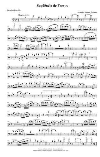 ?
bb 4
2
Allegro q = 160
4 ˙>
œ> œ> œ>
œ> œ Œ
œ> œ> œ> œ>
˙>
J
œ
‰ Œ
˙>
J
œ
‰ Œ
?
bb
15
˙>
J
œ
‰ ≈œœœ œ ≈œœ œ œœ
J
œ
‰ ≈ œ œ œ# œ œ
œ œ œ œn œb œ
Œ ≈
œ œ œ œ œ
J
œ
‰ Œ
?
bb
23
≈
œ œ œ œ œ œ œ ≈ œ œ œn œ œ œ œ œœ œ œ# ≈œœ œ œ œ œ œ œ œ œ
J
œn
‰ ‰ J
œ œ œ œ œn œ œ œ œ
?
bb ..
30
œ œ œ œ
≈
œ œ
œ œ œ>
J
œ>
œ>
J
œ>
J
œ œ>
J
œ>
2
‰ J
œ>
Œ ∑ ‰ J
œ>
Œ ∑
?
bb ..
40
‰ J
œ>
‰
J
œ œ œ œ> œ> œ œ> œ> œ> œb œ œ> œ> ˙
3
1.
‰
œ>
J
œ>
J
œ œ>
J
œ> 2.
∑
?
bb nn# ..
51
∑
˙>
œn>
œ> œ>
œ
>
œ Œ œ> œ> œn>
œ>
˙n>
J
œ
‰ ‰
J
œ
%
œ œ œ œ œ œ
? #
61 œ œ> œ> œ> œ œ œ œ œ œ œ œ
œ>
Œ Œ ‰ J
œ>
J
œ
‰ Œ Œ ‰ J
œ>
J
œ
‰
œ> œ> œn œ œ> œ> .œ œ œ œ œ œ
? #
70
œ œ œ œ œ œ
J
œ
‰
œ> œ> œ œ œ> œ> .œ œ œ œ œ# œ œ œ# œ œ
œ œ
J
œ
‰ Œ Œ
œ œ œ
Œ Œ œ œ
? # ..
79
œ
‰ J
œ œ œ œ> œ> œ
Œ
ﬁ
∑
1.
Œ ‰
J
œ
2.
∑ J
œ>
‰ Œ J
œ>
‰ Œ J
œ>
‰ Œ Œ
œ œ œ œ œ œ
? #
90
œ
œ œ œ œ œ œ œ œ œ œ œ œ
J
œ
‰
œn œ œ œ œn œ
œ#> œ
J
œ
‰
œ œ œ œ œ œ
œ> œ
J
œ
‰ ‰ J
œ> œ œ œ œ
? # ..
98
œ œ œ œ œ œ œœœ œ Ao &% ﬁŒ ‰
J
œ
ﬁ
Œ ‰
œ œ œ œb œ œ œ
œb œ œ œ œ œ œ œ
Œ
? #
107 3
Œ ≈
œ œ œ œ œ œ œ œ œ œœ œ œ œ œ> œ œ œ œ> œ
Œ ∑ ≈
œ œ œ œ œ œ œ
? # ..
117 œ œ œ œ œ œ 2
‰
œ>
J
œ>
J
œ œb>
J
œ> œ
Œ ∑ ‰ J
œ œ
œ> œ œ
œ œ> 1.
œ
‰
œ œ
? #
127 2.
˙ œœœœœ œ œ œ ˙> œ> œ> œ>
œ> œ
Œ
œ> œ> œ> œ>
˙>
J
œ
‰ Œ
˙>
J
œ
‰ Œ
˙>
J
œ
‰Œ
Governo do Estado do Ceará - Secretaria da Cultura
Sistema Estadual de Bandas de Música - Partitura editada em JAN / 2008
Seqüência de Frevos
Arranjo: Manoel Ferreira
Bombardino Bb
 