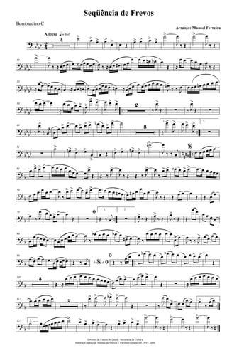 ?
bb
bb 4
2
Allegro q = 160
4 ˙>
œ>
œ> œ>
œ> œ Œ
œ> œ> œ>
œ>
˙>
J
œ
‰ Œ
˙>
J
œ
‰ Œ
?
bb
bb
15
˙>
J
œ
‰ ≈œœ œ œ ≈œœœœ œ
J
œ ‰ ≈œ œ œ# œ œ
œ œ œ œn œb œ
Œ ≈
œ œ œ œ œ
J
œ
‰ Œ
?
bb
bb
23
≈
œ œ œ œ œ œ œ ≈ œ œ œn œ œœ œœœœ œn ≈œœ œ œ œ œ œ œ œ œ
J
œn
‰ ‰ J
œ œ œ œ œn œ œ œ œ
?
bb
bb ..
30 œ œ œ œ
≈
œ œ
œ œ œ>
J
œ>
œ>
J
œ>
J
œ œ>
J
œ> 2
‰ J
œ>
Œ ∑ ‰ J
œ>
Œ ∑
?
bb
bb ..
40
‰ J
œ>
‰
j
œ œ
œ œ> œ> œ œ> œ> œ> œb œ œ> œ> ˙
3
1.
‰
œ>
J
œ>
J
œ œ>
J
œ> 2.
∑
?
bb
bb n
nnb ..
51
∑
˙>
œn> œ> œ>
œ
>
œ Œ œ> œ> œn> œ>
˙n>
J
œ
‰ ‰
j
œ
%
œ œ œ œ œ œ
?
b
61
œ œ> œ> œ> œ œ œ œ œ œ œ œ
œ>
Œ Œ ‰ J
œ>
J
œ
‰ Œ Œ ‰ J
œ>
J
œ
‰
œ> œ> œb œ œ> œ> .œ œ œ œœ œ
?
b
70
œ œ œ œ œ œ
J
œ
‰
œ> œ> œ œ œ> œ> .œ œ œ œ œn œ œ œn œ œ
œ œ
J
œ
‰ Œ Œ œ œ œ
Œ Œ œ œ
?
b ..
79
œ
‰ J
œ œ œ œ> œ> œ
Œ
ﬁ
∑
1.
Œ ‰
j
œ
2.
∑ J
œ>
‰ Œ J
œ>
‰ Œ J
œ>
‰ Œ Œ
œ œ œ œ œ œ
?
b
90
œ
œ œ œ œ œ œ œ œ œ œ œ œ
J
œ
‰
œb œ œ œ œb œ
œ#> œ
J
œ ‰
œ œ œ œ œ œ
œ> œ
J
œ
‰ ‰ J
œ> œ œ œ œ
?
b ..
98
œ œ œ œ œ œœ œœœ Ao &% ﬁŒ ‰ j
œ
ﬁ
Œ ‰
œ œ œ œb œ œ œ
œb œ œ œ œ œ œ œ
Œ
?
b
107 3
Œ ≈
œ œ œ œ œ œ œ œ œœ œ œ œ œ œ> œ œ œ œ> œ
Œ ∑ ≈
œ œ œ œ œ œ œ
?
b ..
117
œ œ œ œ œ œ 2
‰
œ>
J
œ>
J
œ œb>
J
œ> œ
Œ ∑ ‰ J
œ œ
œ> œ œ
œ œ> 1.
œ
‰
œ œ
?
b
127 2.
˙ œœœœœ œ œ œ ˙>
œ>
œ> œ> œ> œ
Œ
œ> œ> œ>
œ>
˙>
J
œ
‰ Œ
˙>
J
œ
‰ Œ
˙>
J
œ
‰Œ
Governo do Estado do Ceará - Secretaria da Cultura
Sistema Estadual de Bandas de Música - Partitura editada em JAN / 2008
Seqüência de Frevos
Arranjo: Manoel Ferreira
Bombardino C
 