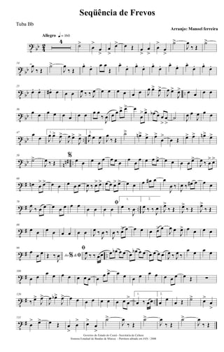 t
bb 4
2
Allegro q = 160
4
˙>
œ
>
œ
>
œ
>
œ> œ Œ œ
>
œ
>
œ
>
œ
>
˙>
J
œ
‰ Œ
˙>
t
bb
14
J
œ
‰ Œ
˙>
J
œ
‰ Œ
œ.
œ. œ œ
Œ
œ.
œ. œ.
œ. œ.
œ. œ.
œ. œ.
œ. œ.
œ.
t bb ..
25
œ. œ. œ#. œ œ œ J
œ ‰ ‰ J
œ œ œ œ œ œ œ J
œ œ>
J
œ>
J
œ œ>
J
œ> œ œ œ œ
t bb
36
œ œ œ œ œ œ œ œ œ œ
‰
J
œ œ œ œ> œ> œ
œ
> œ> œb œ œ
>
œ
>
˙ J
œ œ
J
œ œ œ
t bb ..
47
œ
œ
1.
J
œ œ>
J
œ>
J
œ œ>
J
œ> 2.
J
œ œ
J
œ J
œ
‰ Œ
˙> œn> œ> œ>
œ
>
œ Œ œ> œ> œn> œ>
t
bb nn# ..
58
˙>
J
œ ‰ Œ
% œ œ œ œ
œ œ œ œ
œ
œ
œ œ œ œ> œ œ œ œ œ>
J
œ ‰ œ
> œ>
t #
68
œn œ
> œ> œ œ œ œ œ
J
œ ‰ œ> œ> œ œ œ> œ> œ œ œ œ# œ œ
J
œ ‰
J
œ ‰ œ# œ œ œ
t # ..
78
J
œ
‰ œ œ œ œ œ œ œ
œ œ
ﬁ
œ œ
1.
œ ‰
J
œ
2.
J
œ ‰ ‰
J
œ J
œ>
‰ Œ J
œ>
‰ Œ J
œ>
‰ Œ
t #
88
œ œ œ œ œ œ œ œ J
œ ‰
J
œ ‰
J
œ ‰ œ> œ œ œ œ œ> œ
J
œ œ
J
œ> œ œ œ œ
t # ..
99
œ
œ œ Ao &% ﬁŒ ‰
J
œ
ﬁ
J
œ ‰ ‰ œœ œ œb œ œ œ
œb œ œ œ œ œ œ J
œ ‰ J
œ ‰
œ œ œ œ
t #
109
œ œ
œ œ œ œ œ œ œ œ
œ œ> œ œ œ œ œ œ œ œ œ œ Œ ∑
t # ..
120
‰ œ>
J
œ>
J
œ œb>
J
œ> œ œ œ œ œ œ œ œ œ
> 1.
œ ‰ œœ
2.
œ
œ
œ Œ ˙> œ>
œ
>
t #
131
œ
> œ> œ Œ œ
>
œ
> œ>
œ
>
˙>
J
œ
‰ Œ
˙>
J
œ
‰ Œ
˙>
J
œ
‰ Œ
Governo do Estado do Ceará - Secretaria da Cultura
Sistema Estadual de Bandas de Música - Partitura editada em JAN / 2008
Seqüência de Frevos
Arranjo: Manoel ferreira
Tuba Bb
 