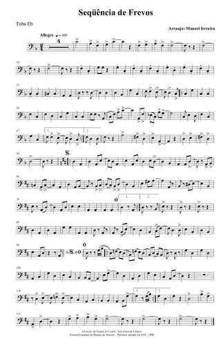 ?
b 4
2
Allegro q = 160
4 ˙> œ> œ> œ> œ> œ
Œ œ> œ> œ> œ> ˙>
J
œ ‰ Œ ˙>
?
b
14
J
œ ‰ Œ ˙>
J
œ ‰ Œ œ.
œ.
œ œ Œ œ.
œ.
œ.
œ.
œ.
œ.
œ.
œ. œ.
œ.
œ.
œ.
? b ..
25
œ. œ. œ#. œ œ œ J
œ ‰ ‰
J
œ œ œ œ œ
œ œ J
œ œ>
J
œ>
J
œ œ
> j
œ
>
œ œ œ œ
? b
36
œ œ œ œ œ œ œ œ œ œ ‰ j
œ œ œ œ> œ> œ
œ
>
œ
>
œb œ
œ> œ> ˙ j
œ œ
J
œ œ œ
? b ..
47
œ œ
1.
J
œ œ>
J
œ>
J
œ œ
> j
œ
>
2.
J
œ œ
J
œ J
œ ‰ Œ
˙>
œ#>
œ
> œ>
œ
>
œ Œ œ
> œ> œ#>
œ
>
?
b n
## ..
58
˙
>
J
œ ‰ Œ
%
œ œ œ œ
œ œ œ œ
œ
œ
œ œ œ œ
>
œ œ œ œ œ
> J
œ ‰ œ
>
œ
>
? ##
68
œn œ
>
œ
>
œ œ œ œ œ
j
œ ‰ œ
>
œ
>
œ œ œ
>
œ
>
œ œ œ œ# œ œ j
œ ‰ j
œ ‰ œ# œ œ œ
? ## ..
78
J
œ ‰ œ œ œ œ œ œ œ
œ œ
ﬁ
œ œ
1.
œ ‰ j
œ
2.
J
œ ‰ ‰ j
œ J
œ>
‰ Œ
J
œ
>
‰ Œ
J
œ>
‰ Œ
? ##
88
œ œ œ œ
œ œ
œ œ J
œ ‰ j
œ ‰ j
œ ‰ œ
>
œ œ œ œ œ
> œ
J
œ œ
J
œ
> œ œ œ œ
? ## ..
99
œ œ œ Ao &% ﬁŒ ‰ j
œ
ﬁ
J
œ ‰ ‰ œœ
œ œn œ œ œ
œn œ œ œ œ œ œ J
œ ‰
J
œ ‰ œ œ œ œ
? ##
109
œ œ
œ œ œ œ œ œ œ œ œ œ> œ œ œ œ œ œ œ œ œ œ Œ ∑
? ## ..
120
‰ œ
>
J
œ>
J
œ œn>
J
œ> œ œ œ œ œ œ œ œ
œ> 1.
œ ‰ œœ 2.
œ œ œ Œ ˙
> œ> œ>
? ##
131
œ
>
œ
>
œ Œ œ> œ> œ>
œ> ˙>
J
œ ‰ Œ ˙>
J
œ ‰ Œ ˙>
J
œ ‰ Œ
Governo do Estado do Ceará - Secretaria da Cultura
Sistema Estadual de Bandas de Música - Partitura editada em JAN / 2008
Seqüência de Frevos
Arranjo: Manoel ferreira
Tuba Eb
 