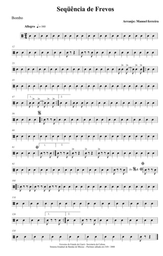 ã 4
2
Allegro q = 160
œ œ œ œ œ œ œ œ œ œ œ œ œ œ œ œ œ œ œ œ œ œ
ã
12
œ œ œ œ œ œ œ œ
J
œ ‰ Œ
J
œ ‰ ‰
J
œ œ œ œ œ œ œ œ œ œ œ
ã ..
23
œ œ œ œ œ œ œ œ œ œ œ œ œ œ œ œ œ œ
J
œ œ
>
J
œ
>
J
œ œ
>
J
œ
>
œ œ
ã
35
œ œ œ œ œ œ œ œ œ œ œ œ œ œ œ œ œ œ œ œ œ œ œ œ
ã ..
47
œ œ
1.
J
œ œ
>
J
œ
>
J
œ œ
>
J
œ
> 2.
œ œ
J
œ œ
J
œ œ œ œ œ œ œ œ œ œ œ œ œ
ã ..
58
œ œ œ œ
%
J
œ ‰ ‰
J
œ œ œ œ œ œ œ œ œ œ œ œ œ œ œ œ œ
ã
69
œ œ œ œ œ œ œ œ œ œ œ œ œ œ œ œ œ œ œ œ œ œ œ œ
ã ..
81
œ œ
ﬁ
œ œ
1.
J
œ ‰ ‰
J
œ
2.
J
œ ‰ ‰
J
œ
J
œ
>
‰ Œ
J
œ
>
‰ Œ
J
œ
>
‰ ‰
J
œ œ œ œ œ œ œ œ œ
ã
92
œ œ œ œ œ œ œ œ œ œ œ œ œ œ œ œ Ao &% ﬁ
J
œ ‰ ‰
J
œ
ﬁ
J
œ ‰ ‰
J
œ
ã ..
103
J
œ ‰ ‰
J
œ
J
œ ‰ ‰
J
œ
J
œ ‰ ‰
J
œ œ œ œ œ œ œ œ œ œ œ œ œ œ œ œ œ
ã
114
œ œ œ œ œ œ œ œ œ œ œ œ œ œ œ œ œ œ œ œ
ã ..
124
œ œ œ œ
1.
J
œ ‰ ‰
J
œ
2.
œ œ
J
œ ‰ ‰
J
œ œ œ œ œ œ œ œ œ
ã
133
œ œ œ œ œ œ œ œ œ œ œ œ œ œ
J
œ ‰ Œ
Governo do Estado do Ceará - Secretaria da Cultura
Sistema Estadual de Bandas de Música - Partitura editada em JAN / 2008
Seqüência de Frevos
Arranjo: Manoel ferreira
Bombo
 